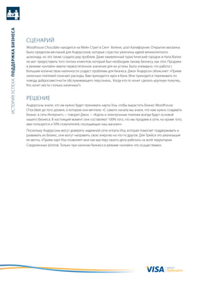 история успеха: Поддержка бизнеса




                                    сцеНариЙ
                                    Woodhouse Chocolate находится на мейн стрит в сент- хелене, штат калифорния. открытие магазина
                                    было пределом мечтаний для андерсонов, которые страстно увлечены идеей великолепного
                                    шоколада, но это также создало ряд проблем. даже оживленный туристический городок в Напа вэлли
                                    не мог предоставить того потока клиентов, который был необходим такому бизнесу, как этот. продажи
                                    в режиме «онлайн» имели первостепенное значение для их успеха. было очевидно, что работа с
                                    большим количеством наличности создаст проблемы для бизнеса. джон андерсон объясняет: «прием
                                    наличных платежей означает расходы. вам приходится идти в банк. мне приходится переживать по
                                    поводу добросовестности обслуживающего персонала... когда кто-то хочет сделать крупную покупку...
                                    кто хочет нести столько наличных?»


                                    реШеНие
                                    андерсоны знали, что им нужно будет принимать карты Visa, чтобы вырастить бизнес Woodhouse
                                    Chocolate до того уровня, о котором они мечтали. «с самого начала мы знали, что нам нужно создавать
                                    бизнес в сети интернет», − говорит джон. − «карты и электронные платежи всегда будут основой
                                    нашего бизнеса. в настоящий момент они составляют 100% того, что мы продаем в сети, но кроме того,
                                    ими пользуется и 50% покупателей, посещающих наш магазин».
                                    поскольку андерсоны могут доверять надежной сети оплаты Visa, которая помогает поддерживать и
                                    развивать их бизнес, они могут направить свою энергию на что-то другое. для трейси это реализация
                                    ее мечты. «прием карт Visa позволяет мне как мастеру своего дела работать на всей территории
                                    соединенных Штатов. только при наличии бизнеса в режиме «онлайн» это осуществимо».




                                                                                                                             валюта
                                                                                                                             будущего
 