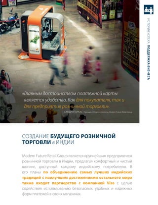 история успеха: Поддержка бизнеса
«Главным достоинством платежной карты
 является удобство. Как для покупателя, так и
 для предприятия розничной торговли».
                      саНдип таркас президент отдела стратегии, Modern future retail Group




создаНие будущего розничной
торговли в иНдии

Modern future retail Group является крупнейшим предприятием
розничной торговли в индии, предлагая комфортный и чистый
шопинг, доступный каждому индийскому потребителю. в
его планы по объединению самых лучших индийских
традиций с наилучшим достижениями остального мира
также входит партнерство с компанией Visa с целью
содействия использованию безопасных, удобных и надежных
форм платежей в своих магазинах.
 