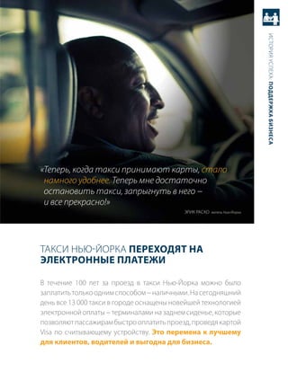 история успеха: Поддержка бизнеса
«Теперь, когда такси принимают карты, стало
 намного удобнее. Теперь мне достаточно
 остановить такси, запрыгнуть в него −
 и все прекрасно!»
                                           Эрик раско житель Нью-Йорка




такси Нью-Йорка Переходят на
Электронные Платежи

в течение 100 лет за проезд в такси Нью-Йорка можно было
заплатить только одним способом − наличными. На сегодняшний
день все 13 000 такси в городе оснащены новейшей технологией
электронной оплаты − терминалами на заднем сиденье, которые
позволяют пассажирам быстро оплатить проезд, проведя картой
Visa по считывающему устройству. Это перемена к лучшему
для клиентов, водителей и выгодна для бизнеса.
 