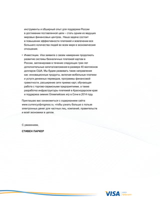 инструменты и обширный опыт для поддержки России
 в достижении поставленной цели – стать одним из ведущих
 мировых финансовых центров.. Наша задача состоит
 в повышении эффективности платежей и вовлечении все
 большего количества людей во всем мире в экономические
 отношения.

• инвестиции. Visa заявила о своем намерении продолжать
  развитие системы безналичных платежей картам в
  России, запланировав в течение следующих трех лет
  дополнительные капиталовложения в размере 40 миллионов
  долларов СШа. Мы будем развивать такие направления
  как: инновационные продукты, включая мобильные платежи
  и услуги денежных переводов, программы финансовой
  грамотности, расширение сети приема карт, обучающая
  работа с торгово-сервисными предприятиями, а также
  разработка инфраструктуры платежей в Краснодарском крае
  и поддержка зимних Олимпийских игр в Сочи в 2014 году.

Приглашаю вас ознакомиться с содержанием сайта
www.currencyofprogress.ru, чтобы узнать больше о пользе
электронных денег для частных лиц, компаний, правительств
и всей экономики в целом.



C уважением,

Стивен Паркер
 