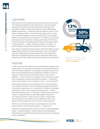 история успеха: Поддержка бизнеса




                                    сцеНариЙ
                                    более века такси в Нью-Йорке работали исключительно за наличные.
                                    Это создавало проблемы как для водителей, так и для пассажиров.
                                    Наличные в большом количестве представляют собой риск для
                                    водителей, особенно поздно ночью. «бизнес желтых кэбов иногда
                                                                                                                                            13%
                                                                                                                                             увеличение
                                    бывает рискованным», − говорит оссман али, водитель такси в г. Нью-
                                    Йорке с большим стажем. − «Некоторые пассажиры знают, что у вас
                                    есть наличные в кармане, и пытаются обокрасть вас». в то же самое
                                                                                                                                              выручки
                                                                                                                                                             50%
                                                                                                                                                           Электронных
                                    время это головная боль для пассажиров − беспокоиться о том, чтобы                                                       Платежей
                                    иметь достаточное количество наличных для проезда. «в основном,
                                    все мои транзакции, по крайней мере, 90 процентов осуществляются
                                    с помощью карты», − говорит Эрик раско, житель г. Нью-Йорк. − «я
                                    всегда тороплюсь. раньше мне приходилось бежать к банкомату».
                                    джесс дэвис, президент компании сreative mobile technologies, которая                                         такси
                                    предоставляет технологию использования карт в такси г. Нью-Йорка,
                                    объясняет следующий шаг: «задача заключалась в том, чтобы найти
                                    безопасное и надежное решение, которое помогало бы работе такси.
                                    оно должно было быть удобным как для пассажира, так и для водителя».                                  для бизнеса службы такси прием
                                                                                                                                          электронных платежей означал
                                                                                                                                          13-% рост выручки.
                                    реШеНие
                                    с 2004 года такси в Нью-Йорке начали устанавливать терминалы для
                                    приема карт в пассажирском отсеке кабин. На сегодняшний день все
                                    такси Нью-Йорка позволяют пассажирам пользоваться картами Visa
                                    для оплаты проезда безопасным, надежным способом в считанные
                                    секунды. «теперь, когда такси принимают карты, стало намного
                                    удобнее», − говорит Эрик раско, который часто пользуется услугами
                                    такси, передвигаясь между своей работой и домом. − «теперь мне
                                    достаточно остановить такси, запрыгнуть в него − и все прекрасно!»
                                    использование карт для оплаты проезда на такси настолько удобно,
                                    что в первые несколько лет после нововведения выручка компаний
                                    по заказу такси увеличилась на 13 процентов.1 «тот факт, что мы можем
                                    использовать карты, очень помогает нашему бизнесу», − говорит
                                    павел бьен, водитель такси в г. Нью-Йорк. с электронными платежами
                                    процесс усовершенствовался, пассажиры садятся и выходят из
                                    такси намного быстрее. «теперь, когда есть карты,− говорит али, −
                                    пассажиру достаточно провести карту в терминале. и все готово.
                                    другой человек занимает его место в такси, и ты едешь дальше».
                                    Электронные платежи дают еще одно преимущество. «с картами
                                    можно получить намного больше чаевых», − говорит али.
                                    «прием карт помогает бизнесу, поскольку это очень оперативная форма
                                    оплаты, − объясняет дэвид. − Visa была замечательным партнером,
                                    который помог всем задействованным сторонам измениться, чтобы идти
                                    в ногу со временем».
                                    1 «таксистам Нью-Йорка нравятся кредитные карты? пойдем выясним», New york times, 7 ноября, 2009 г.
                                                                                                                                                        валюта
                                                                                                                                                        будущего
 