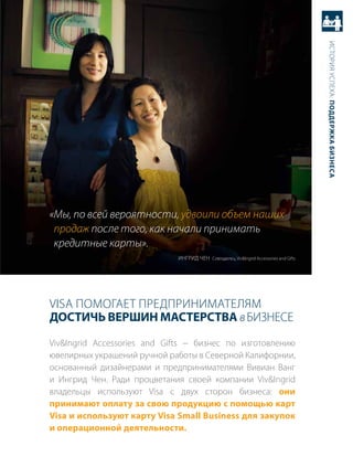 история успеха: Поддержка бизнеса
«Мы, по всей вероятности, удвоили объем наших
 продаж после того, как начали принимать
 кредитные карты».
                             иНгрид чеН совладелец, Viv&ingrid accessories and Gifts




Visa помогает предприНимателям
достичь верШин мастерства в бизНесе
Viv&ingrid accessories and Gifts − бизнес по изготовлению
ювелирных украшений ручной работы в северной калифорнии,
основанный дизайнерами и предпринимателями вивиан ванг
и ингрид чен. ради процветания своей компании Viv&ingrid
владельцы используют Visa с двух сторон бизнеса: они
принимают оплату за свою продукцию с помощью карт
Visa и используют карту Visa Small Business для закупок
и операционной деятельности.
 
