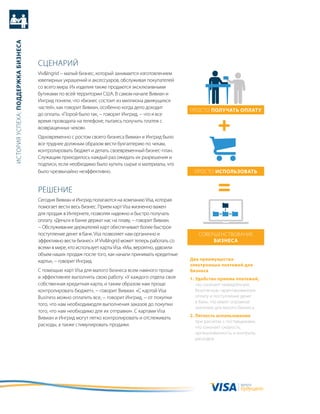история успеха: Поддержка бизнеса




                                    сцеНариЙ
                                    Viv&ingrid − малый бизнес, который занимается изготовлением
                                    ювелирных украшений и аксессуаров, обслуживая покупателей
                                    со всего мира. их изделия также продаются эксклюзивными
                                    бутиками по всей территории сШа. в самом начале вивиан и
                                    ингрид поняли, что «бизнес состоит из миллиона движущихся
                                    частей», как говорит вивиан, особенно когда дело доходит
                                                                                                      просто Получать оПлату
                                    до оплаты. «порой было так, − говорит ингрид, − что я все
                                    время проводила на телефоне, пытаясь получить платеж с
                                    возвращенных чеков».
                                    одновременно с ростом своего бизнеса вивиан и ингрид было
                                    все труднее должным образом вести бухгалтерию по чекам,
                                    контролировать бюджет и делать своевременный бизнес-план.
                                    служащим приходилось каждый раз ожидать их разрешения и
                                    подписи, если необходимо было купить сырье и материалы, что
                                    было чрезвычайно неэффективно.                                      просто исПользовать


                                    реШеНие
                                    сегодня вивиан и ингрид полагаются на компанию Visa, которая
                                    помогает вести весь бизнес. прием карт Visa жизненно важен
                                    для продаж в интернете, позволяя надежно и быстро получать
                                    оплату. «деньги в банке держат нас на плаву, − говорит вивиан.
                                    − обслуживание держателей карт обеспечивает более быстрое
                                    поступление денег в банк. Visa позволяет нам органично и              соверШеНствоваНие
                                    эффективно вести бизнес». и Viv&ingrid может теперь работать со            бизнеса
                                    всеми в мире, кто использует карты Visa. «мы, вероятно, удвоили
                                    объем наших продаж после того, как начали принимать кредитные
                                    карты», − говорит ингрид.                                         два преимущества
                                                                                                      электронных платежей для
                                    с помощью карт Visa для малого бизнеса всем намного проще         бизнеса
                                    и эффективнее выполнять свою работу. «у каждого отдела своя       1. удобство приема платежей,
                                    собственная кредитная карта, и таким образом нам проще               что означает немедленную,
                                    контролировать бюджет», − говорит вивиан. «с картой Visa             безопасную гарантированную
                                    Business можно оплатить все, − говорит ингрид, − от покупки          оплату и поступление денег
                                                                                                         в банк, что имеет огромное
                                    того, что нам необходимодля выполнения заказов до покупки
                                                                                                         значение для малого бизнеса.
                                    того, что нам необходимо для их отправки». с картами Visa
                                    вивиан и ингрид могут легко контролировать и отслеживать          2. легкость использования
                                                                                                         при расчетах с поставщиками,
                                    расходы, а также стимулировать продажи.                              что означает скорость,
                                                                                                         организованность и контроль
                                                                                                         расходов.




                                                                                                                             валюта
                                                                                                                             будущего
 