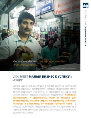 история успеха: Поддержка бизнеса
«Карты − надежны и представляют собой
 гарантию оплаты».
                                    Фарук исса владелец, PHiLLiPs aNtiqUEs




Visa ведет малый бизнес к усПеху в
иНдии
сектор малого бизнеса индии включает более 15 миллионов
                              1
торгово-сервисных предприятий, которые представляют собой
основу индийской экономики. с переходом на карты Visa,
многие мелкие торгово-сервисные предприятия повысили
безопасность и доступность услуг и товаров для
потребителей, снизили затраты на обработку наличных
платежей и избавились от лишней головной боли. в
мумбаи, крупнейшем городе страны, карты Visa принимаются в
небольших магазинчиках, окрестных ресторанах, такси, а также
в дорогих магазинах.
 
