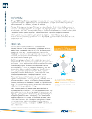 история успеха: Поддержка бизнеса




                                    сцеНариЙ
                                    в индии 92,6% потребительских расходов оплачиваются наличными,2 несмотря на постоянный риск,
                                    недостаток контроля и эффективности как для потребителей, так и для компаний. все индийские
                                    предприниматели рассказывают одну и ту же историю.
                                    пракашу с. принадлежит ресторан Nityanand на окраине мумбаи. он объясняет: «любое количество
                                    наличных − это всегда недостаток. в наше время нельзя доверять людям с наличными». для компании
                                    по заказу такси Meru Cab Company прием наличных ограничивал эффективность процесса сбора денег
                                    с водителей и представлял собой риск для пассажиров, что сокращало количество клиентов.
                                    «иметь дело с наличными на самом деле довольно неудобно, − говорит сатиш кумар гупта,
                                    генеральный менеджер государственного банка индии (гби), крупнейшего банка в индии. − и на это
                                    уходит много сил».


                                    реШеНие
                                    понимая преимущества электронных платежей, гби в                                                           На пути к
                                    партнерстве с Visa и Elavon работает над ускорением перехода к                                      Электронному будущему
                                    электронным платежам и ставит перед собой цель значительно
                                    расширить прием карт в торгово-сервисных предприятиях.
                                    «Необходимо изменить основу индийской экономики – на смену
                                    наличным деньгам должны прийти электронные платежи, и это
                                    уже происходит», − говорит гупта.
                                    все больше предприятий малого бизнеса в индии принимают
                                    теперь Visa, объясняя свое решение доступностью и надежностью
                                    транзакций, а также увеличившимся объемом продаж. для более
                                                                                                                                            дно
                                    развитых предприятий розничной торговли, таких как сеть                                             на о цо
                                                                                                                                          ли
                                    кинотеатров PVr Cinemas, обслуживание держателей карт дает
                                    возможность забронировать билет в режиме «онлайн», а также
                                    уменьшить время в очереди в кинотеатре. «карты на самом
                                    деле резко повысили объем продаж», − говорит самип патак,
                                    региональный менеджер сети кинотеатров PVr Cinemas.
                                    прием карт также имеет большое значение для торгово-
                                    сервисных предприятий с высоким доходом, , как Phillips antiques.                                    так как все больше компаний в
                                    владелец Фарук исса считает, что за электронными платежами                                           индии принимают электронные
                                    будущее индии. «карты − надежны, − говорит он, − и гарантируют                                       деньги, потребители могут тратить
                                    оплату. Нет никакой волокиты, весь процесс заключается в том,                                        меньше наличных по каждой статье
                                    чтобы принять карту и провести оплату».                                                              расходов.

                                    такси, которые раньше основывали бизнес исключительно на
                                    наличных, начинают переходить к электронным формам оплаты. «мы
                                    ввели карточную систему три месяца назад, и это был естественный
                                    переход», − утверждает гэвин д'абрео, вице-президент по продажам
                                    и маркетингу компании Meru Cab Company. − «[как для водителя,
                                    так и для клиента] это безопаснее, поскольку ему не нужно возить
                                    с собой много наличности. с точки зрения компании, это помогает
                                    нам уменьшить нашу задолженность водителям. мы напрямую
                                    получаем оплату за проезд, а не собираем ее с 5 000 водителей... это
                                    очень эффективно».
                                    1 4-я перепись индийских предприятий микро-, малого и среднего бизнеса, 2006-2007 гг.
                                    2 “исследование сегмента торгово-сервисных предприятий: 5-й выпуск,” Euromonitor, февраль 2011 г.
                                                                                                                                                                валюта
                                                                                                                                                                будущего
 