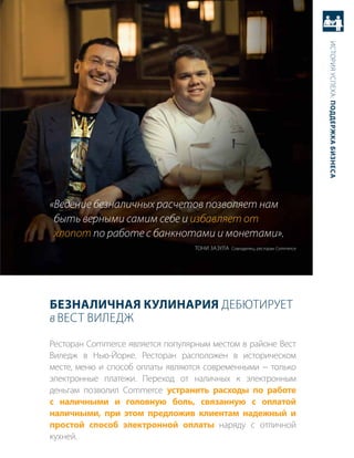история успеха: Поддержка бизнеса
«Ведение безналичных расчетов позволяет нам
 быть верными самим себе и избавляет от
 хлопот по работе с банкнотами и монетами».
                                  тоНи зазула совладелец, ресторан Commerce




безналичная кулинария дебютирует
в вест виледж
ресторан Commerce является популярным местом в районе вест
виледж в Нью-Йорке. ресторан расположен в историческом
месте, меню и способ оплаты являются современными − только
электронные платежи. переход от наличных к электронным
деньгам позволил Commerce устранить расходы по работе
с наличными и головную боль, связанную с оплатой
наличными, при этом предложив клиентам надежный и
простой способ электронной оплаты наряду с отличной
кухней.
 