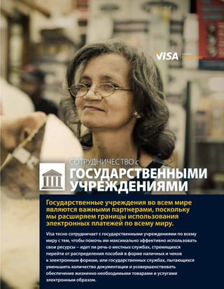 валюта
                                                         будущего




         сотрудНичество с
         государственными
         учреждениями
Государственные учреждения во всем мире
являются важными партнерами, поскольку
мы расширяем границы использования
электронных платежей по всему миру.
Visa тесно сотрудничает с государственными учреждениями по всему
миру с тем, чтобы помочь им максимально эффективно использовать
свои ресурсы − идет ли речь о местных службах, стремящихся
перейти от распределения пособий в форме наличных и чеков
к электронным формам, или государственных службах, пытающихся
уменьшить количество документации и усовершенствовать
обеспечение жизненно необходимыми товарами и услугами
электронным образом.
 