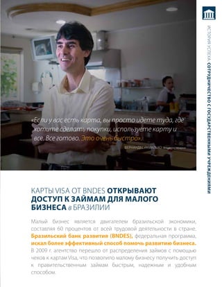 история успеха: сотрудничество с государственными учреждениями
«Если у вас есть карта, вы просто идете туда, где
 хотите сделать покупки, используете карту и
 все. Все готово. Это очень быстро».
                                    ФерНаНдес рамальхо владелец пекарни




карты Visa от BNDEs открывают
достуП к займам для малого
бизнеса в бразилии
малый бизнес является двигателем бразильской экономики,
составляя 60 процентов от всей трудовой деятельности в стране.
бразильский банк развития (BndeS), федеральная программа,
искал более эффективный способ помочь развитию бизнеса.
в 2009 г. агентство перешло от распределения займов с помощью
чеков к картам Visa, что позволило малому бизнесу получить доступ
к правительственным займам быстрым, надежным и удобным
способом.
 