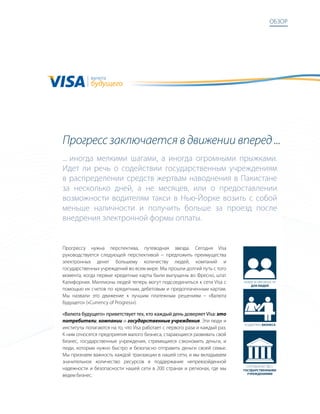 обзор




            валюта
            будущего




Прогресс заключается в движении вперед ...
... иногда мелкими шагами, а иногда огромными прыжками.
идет ли речь о содействии государственным учреждениям
в распределении средств жертвам наводнения в пакистане
за несколько дней, а не месяцев, или о предоставлении
возможности водителям такси в Нью-Йорке возить с собой
меньше наличности и получить больше за проезд после
внедрения электронной формы оплаты.


прогрессу нужна перспектива, путеводная звезда. сегодня Visa
руководствуется следующей перспективой − предложить преимущества
электронных денег большему количеству людей, компаний и
государственных учреждений во всем мире. мы прошли долгий путь с того
момента, когда первые кредитные карты были выпущены во Фресно, штат
калифорния. миллионы людей теперь могут подсоединиться к сети Visa с         Новые возможНости
                                                                                 для людей
помощью их счетов по кредитным, дебетовым и предоплаченным картам.
мы назвали это движение к лучшим платежным решениям – «валюта
будущего» («Currency of Progress»).

«Валюта будущего» приветствует тех, кто каждый день доверяет Visa: это
потребители, компании и государственные учреждения. Эти люди и
                                                                             поддержка бизнеса
институты полагаются на то, что Visa работает с первого раза и каждый раз.
к ним относятся предприятия малого бизнеса, старающиеся развивать свой
бизнес, государственные учреждения, стремящиеся сэкономить деньги, и
люди, которым нужно быстро и безопасно отправить деньги своей семье.
мы признаем важность каждой транзакции в нашей сети, и мы вкладываем
значительное количество ресурсов в поддержание непревзойденной
                                                                               сотрудНичество с
надежности и безопасности нашей сети в 200 странах и регионах, где мы        государственными
                                                                               учреждениями
ведем бизнес.
 