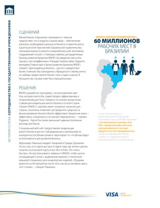 история успеха: сотрудничество с государственными учреждениями




                                                                 сцеНариЙ
                                                                 малый бизнес в бразилии сталкивается с теми же                     микро/малые ПредПриятия =
                                                                 трудностями, что и в других странах мира − обеспечение
                                                                 капитала, необходимого для роста бизнеса и гарантии роста
                                                                                                                                    60 миллионов
                                                                 в долгосрочной перспективе. бразильское правительство,              рабочих мест в
                                                                 признавая важность малого и микробизнеса для экономики,
                                                                 поддерживает их рост с помощью займов, распределяемых
                                                                                                                                        бразилии
                                                                 банком развития бразилии BNDEs. до введения карты Visa
                                                                 процесс шел неэффективно. рикардо альбано диас родригес,
                                                                 менеджер отдела карт в банке развития бразилии BNDEs
                                                                 говорит: «для владельца бизнеса ... доступ к кредиту был
                                                                 более сложным. ему приходилось обращаться к своему агенту
                                                                 по займам, предоставлять бизнес-план и ждать оценки. в
                                                                 большинстве случаев ответ был отрицательным».


                                                                 реШеНие
                                                                 BNDEs разработал программу с использованием карт
                                                                 Visa, которая смогла бы содействовать эффективному и
                                                                 оперативному доступу к кредиту по низким процентным
                                                                 ставкам для владельцев малого бизнеса по всей стране.
                                                                 «проект BNDEs с картами имеет огромное значение для
                                                                 страны, поскольку позволяет распределять средства на
                                                                 финансирование бизнеса более эффективно. кредитная карта −          16 миллионов малых и
                                                                 эффективна, оперативна и исключает бюрократию», − говорит           микропредприятий бразилии
                                                                 родригес. карта Visa также уменьшает административные               составляют около 20% ввп бразилии,
                                                                                                                                     и 60 миллионов человек, или
                                                                 расходы для банка.
                                                                                                                                     56% городской рабочей силы
                                                                 специальный веб-сайт предоставляет владельцам                       организованного сектора,
                                                                 малого бизнеса доступ к оборудованию и материалам по                трудятся на этих предприятиях,
                                                                                                                                     согласно информации sebrae,
                                                                 конкурентоспособным ценам и гарантирует то, что фонды будут
                                                                                                                                     службы по поддержке малого
                                                                 использоваться для развития бизнеса.                                предпринимательства в бразилии.
                                                                 Фернандес рамальхо владеет пекарней в сумаре, бразилии.
                                                                 «если у вас есть карта, вы просто идете туда, где хотите сделать
                                                                 покупки, используете карту и все. все готово. Это очень
                                                                 быстро». он воспользовался займом от BNDEs, чтобы купить
                                                                 охлаждающий столик с выдвижным ящиком и стеклянной
                                                                 крышкой специально для кондитерских изделий. «продажи
                                                                 выросли на 40 процентов после того, как мы установили здесь
                                                                 этот столик», − говорит рамальхо.




                                                                                                                                                        валюта
                                                                                                                                                        будущего
 