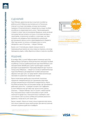 история успеха: сотрудничество с государственными учреждениями




                                                                 сцеНариЙ
                                                                 трой рейнерс, директор центра по выплате пособий на
                                                                 ребенка штата Небраска, расположенного в линкольне,                                                                    $0,59
                                                                 отвечает за четыре программы, которые выплачивают
                                                                 примерно 20 миллионов долл. каждый месяц в виде пособий
                                                                 на ребенка на территории всего штата.1 увеличивающаяся
                                                                 стоимость затрат при использовании бумажных чеков, включая
                                                                 непосредственные затраты на печать и почтовые расходы, а
                                                                 также время, потраченное на работу с клиентами, чьи чеки                                           увеличивающаяся стоимость затрат
                                                                 потеряны или украдены, была неразумной, в результате                                               при использовании бумажных чеков
                                                                                                                                                                    составляет 59 центов на каждую
                                                                 растрачивались деньги штата и даже федерального бюджета.
                                                                                                                                                                    выплату пособия на ребенка
                                                                 «мы подсчитали, что печать и отправка чека по почте                                                центром выплаты пособия на ребенка
                                                                 обходилась нам в 59 центов», − говорит рейнерс.                                                    штата Небраска.
                                                                 боуэнс и ее 13-летняя дочь помнят, сколько хлопот и
                                                                 переживаний доставляли им чеки, когда они терялись, или когда
                                                                 приходилось ждать, чтобы обратиться в банк и получить пособие.


                                                                 реШеНие
                                                                 в сентябре 2004 г. в штате Небраска ввели платежную карту Visa
                                                                 reliacard банка сШа вместо чеков для выплаты некоторых пособий
                                                                 на ребенка. согласно приблизительным подсчетам рейнерса, штат
                                                                 экономит более 368 000 долл. сШа в год благодаря снижению
                                                                 расходов на распределение. «программа введения карт пошла на
                                                                 пользу штату Небраска», − говорит он. согласно приблизительным
                                                                 подсчетам рейнерса, распределение пособий электронным
                                                                 образом стоит один цент, что представляет собой значительную
                                                                 экономию по сравнению с бумажными чеками.
                                                                 карта потрясающе удобна для получателей, поскольку
                                                                 предлагает немедленный доступ к денежным средствам,
                                                                 которые автоматически пополняются каждый месяц. «карта
                                                                 Visa reliacard может быть использована везде, где принимаются
                                                                 дебетовые карты Visa − в режиме «онлайн» или «оффлайн»,
                                                                 в штате Небраска или где-либо еще, где вы хотите сделать
                                                                 покупки», − говорит рейнерс. как и в случае с любой картой
                                                                 Visa, получатели могут также использовать их для снятия
                                                                 наличности. кроме того, получатели могут проверить свой
                                                                 счет в банке сШа и остаток на reliacard в режиме реального
                                                                 времени, а также вести учет своих трат.
                                                                 бауэнс говорит: «карта не только сильно изменила мою жизнь,
                                                                 она сильно изменила жизнь моей дочери. для меня ее наличие
                                                                 означает огромное удобство и комфорт».

                                                                 1 «изменения в программе поддержки детей – это важно», центр по выплате пособий на ребенка штата
                                                                   Небраска, Omaha World-Herald, 6 мая, 2011 г.


                                                                                                                                                                                      валюта
                                                                                                                                                                                      будущего
 
