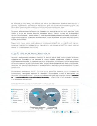Но несмотря на все успехи, у нас впереди еще долгий путь. миллиарды людей не имеют доступа к
удобству, надежности и безопасности электронных денег или основным финансовым услугам. Это
отражается на производительности и, в конечном счете, на экономическом росте.

поскольку мы инвестируем в будущее, мы понимаем, что мы не можем делать это в одиночку. чтобы
прийти к успеху, мы должны внедрять инновации вместе. именно поэтому мы устанавливаем
партнерские отношения с финансовыми, государственными учреждениями, компаниями и лидерами в
области технологий для усовершенствования нашей сети и увеличения доступа к ней для большего
количества участников.

осуществляя это, мы можем оказать реальное и измеримое воздействие на потребителей, торгово-
сервисные предприятия, государственные учреждения и экономику в целом. и это, говоря простым
языком, то, что мы называем прогрессом.



содеЙствие ЭкоНомическому росту
переход к электронным платежам от наличности, чеков и других форм оплаты принес серьезные
преимущества. возможность для компаний и государственных учреждений перевести расходы,
исчисляемые миллиардами, на коммерческие карты, возможность распределять пособия электронным
образом и возможность для потребителей иметь доступ к своим денежным средствам − на кредитной,
дебетовой или предоплаченной картах − незамедлительно оказали ощутимое влияние на торговую
деятельность.

исследование, проведенное Moody’s Economy.com по заказу Visa, показало, что эти преимущества
соответствуют измеримому влиянию на экономику. исследование пришло к заключению, что
переход к электронной оплате − путем использования дебетовой или кредитной карты − увеличил
на 1,1 триллиона долл. сШа глобальную экономику с 2003 по 2008 гг. Это составляет, в среднем,
0,5% увеличения мирового ввп.

роль увеличеНия объема пользоваНия картами для ввп


  Великобритания                                                       Франция
  Канада                                                               Германия
  США                                                                  Россия
  Мексика                                                              Япония
  Бразилия                                                             Корея
  Южная Африка                                                         Китай
  Индия                                                                Австралия


                                 Суммарная величина 1,1 триллиона
                                    по всему миру   долларов США
Увеличение ВВП, измеряемое в млрд. долл. США                 0-0,5%      0,5-1%      свыше 1%
 