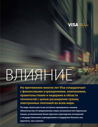 валюта
                                                    будущего




влияНие
 На протяжении многих лет Visa сотрудничает
 с финансовыми учреждениями, компаниями,
 правительствами и лидерами в области
 технологий с целью расширения границ
 электронных платежей во всем мире.
 По мере своего роста мы остаемся привержены нашему
 обязательству по предложению новых возможностей отдельным
 лицам, установлению более прочных партнерских отношений
 с государственными учреждениями и поддержке бизнеса как
 крупного, так и малого.
 
