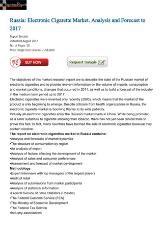 Russia: Electronic Cigarette Market. Analysis and Forecast to
2017
Report Details:
Published:August 2012
No. of Pages: 50
Price: Single User License – US$3200




The objectives of this market research report are to describe the state of the Russian market of
electronic cigarettes and to provide relevant information on the volume of imports, consumption
and market conditions, changes that occurred in 2011, as well as to build a forecast of the industry
in the medium term period up to 2017.
Electronic cigarettes were invented only recently (2003), which means that the market of the
product is only beginning to emerge. Despite criticism from health organizations in Russia, the
electronic cigarette market is booming thanks to its wide publicity.
Virtually all electronic cigarettes enter the Russian market made in China. While being promoted
as a safer substitute to cigarette smoking than tobacco, there has not yet been clinical trials to
prove this fact. In fact, many countries have banned the sale of electronic cigarettes because they
contain nicotine.
The report on electronic cigarettes market in Russia contains:
•Analysis and forecasts of market dynamics
•The structure of consumption by region
•An analysis of import
•Analysis of factors affecting the development of the market
•Analysis of sales and consumer preferences
•Assessment and forecast of market development
Methodology:
•Expert interviews with top managers of the largest players
•Audit of retail
•Analysis of submissions from market participants
•Analysis of statistical information:
•Federal Service of State Statistics (Rosstat)
•The Federal Customs Service (FEA)
•The Ministry of Economic Development
•The Federal Tax Service
•Industry associations
 