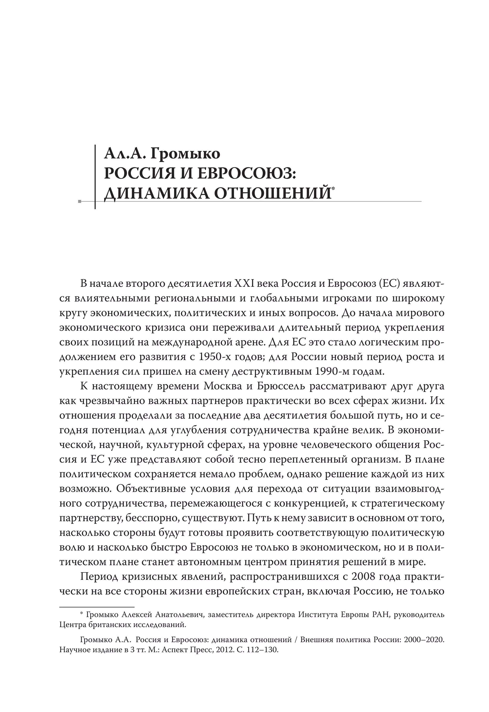 Ал.А. Громыко
РОССИЯ И ЕВРОСОЮЗ:
ДИНАМИКА ОТНОШЕНИЙ*
В начале второго десятилетия XXI века Россия и Евросоюз (ЕС) являют-
ся влиятельными региональными и глобальными игроками по широкому
кругу экономических, политических и иных вопросов. До начала мирового
экономического кризиса они переживали длительный период укрепления
своих позиций на международной арене. Для ЕС это стало логическим про-
должением его развития с 1950-х годов; для России новый период роста и
укрепления сил пришел на смену деструктивным 1990-м годам.
К настоящему времени Москва и Брюссель рассматривают друг друга
как чрезвычайно важных партнеров практически во всех сферах жизни. Их
отношения проделали за последние два десятилетия большой путь, но и се-
годня потенциал для углубления сотрудничества крайне велик. В экономи-
ческой, научной, культурной сферах, на уровне человеческого общения Рос-
сия и ЕС уже представляют собой тесно переплетенный организм. В плане
политическом сохраняется немало проблем, однако решение каждой из них
возможно. Объективные условия для перехода от ситуации взаимовыгод-
ного сотрудничества, перемежающегося с конкуренцией, к стратегическому
партнерству, бесспорно, существуют. Путь к нему зависит в основном от того,
насколько стороны будут готовы проявить соответствующую политическую
волю и насколько быстро Евросоюз не только в экономическом, но и в поли-
тическом плане станет автономным центром принятия решений в мире.
Период кризисных явлений, распространившихся с 2008 года практи-
чески на все стороны жизни европейских стран, включая Россию, не только
* Громыко Алексей Анатольевич, заместитель директора Института Европы РАН, руководитель
Центра британских исследований.
Громыко А.А. Россия и Евросоюз: динамика отношений / Внешняя политика России: 2000–2020.
Научное издание в 3 тт. М.: Аспект Пресс, 2012. С. 112–130.
 