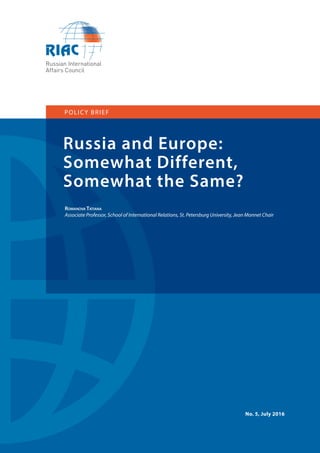 1
Russia and Europe:
Somewhat Different,
Somewhat the Same?
POLICY BRIEF
ROMANOVA TATIANA
Associate Professor, School of International Relations, St. Petersburg University, Jean Monnet Chair
No. 5, July 2016
 