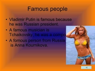 Famous people Vladimir Putin is famous because he was Russian president. A famous musician is Tchaikovsky, he was a composer. A fomous person from Russia is Anna Kournikova.