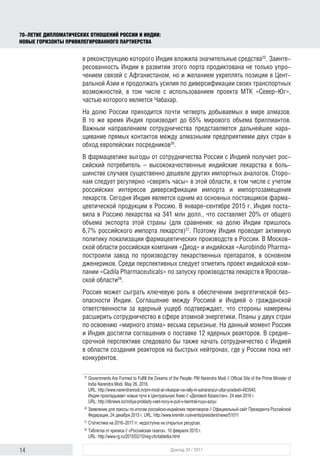 14 Доклад 34 / 2017
70-ЛЕТИЕ ДИПЛОМАТИЧЕСКИХ ОТНОШЕНИЙ РОССИИ И ИНДИИ:
НОВЫЕ ГОРИЗОНТЫ ПРИВИЛЕГИРОВАННОГО ПАРТНЕРСТВА
в реконструкцию которого Индия вложила значительные средства25
. Заинте-
ресованность Индии в развитии этого порта продиктована не только упро-
чением связей с Афганистаном, но и желанием укреплять позиции в Цент-
ральной Азии и продолжать усилия по диверсификации своих транспортных
возможностей, в том числе с использованием проекта МТК «Север–Юг»,
частью которого является Чабахар.
На долю России приходится почти четверть добываемых в мире алмазов.
В то же время Индия производит до 65% мирового объема бриллиантов.
Важным направлением сотрудничества представляется дальнейшее нара-
щивание прямых контактов между алмазными предприятиями двух стран в
обход европейских посредников26
.
В фармацевтике выгоды от сотрудничества России с Индией получает рос-
сийский потребитель – высококачественные индийские лекарства в боль-
шинстве случаев существенно дешевле других импортных аналогов. Сторо-
нам следует регулярно «сверять часы» в этой области, в том числе с учетом
российских интересов диверсификации импорта и импортозамещения
лекарств. Сегодня Индия является одним из основных поставщиков фарма-
цевтической продукции в Россию. В январе–сентябре 2015 г. Индия поста-
вила в Россию лекарства на 341 млн долл., что составляет 20% от общего
объема экспорта этой страны (для сравнения: на долю Индии пришлось
6,7% российского импорта лекарств)27
. Поэтому Индия проводит активную
политику локализации фармацевтических производств в России. В Москов-
ской области российская компания «Диод» и индийская «Aurobindo Pharma»
построили завод по производству лекарственных препаратов, в основном
дженериков. Среди перспективных следует отметить проект индийской ком-
пании «Cadila Pharmaceuticals» по запуску производства лекарств в Ярослав-
ской области28
.
Россия может сыграть ключевую роль в обеспечении энергетической без-
опасности Индии. Соглашение между Россией и Индией о гражданской
ответственности за ядерный ущерб подтверждает, что стороны намерены
расширить сотрудничество в сфере атомной энергетики. Планы у двух стран
по освоению «мирного атома» весьма серьезные. На данный момент Россия
и Индия достигли соглашения о поставке 12 ядерных реакторов. В средне­
срочной перспективе следовало бы также начать сотрудничество с Индией
в области создания реакторов на быстрых нейтронах, где у России пока нет
конкурентов.
25	
Governments Are Formed to Fulfill the Dreams of the People: PM Narendra Modi // Official Site of the Prime Minister of
India Narendra Modi. May 26, 2016.
URL: http://www.narendramodi.in/pm-modi-at-vikaspar-va-rally-in-saharanpur-uttar-pradesh-483540;
Индия прокладывает новые пути в Центральную Азию // «Деловой Казахстан». 24 мая 2016 г.
URL: http://dknews.kz/indiya-proklady-vaet-novy-e-puti-v-tsentral-nuyu-aziyu
26	
Заявление для прессы по итогам российско-индийских переговоров // Официальный сайт Президента Российской
Федерации, 24 декабря 2015 г. URL: http://www.kremlin.ru/events/president/news/51011
27	
Статистика на 2016–2017 гг. недоступна на открытых ресурсах.
28	
Таблетка от кризиса // «Российская газета», 10 февраля 2015 г.
URL: http://www.rg.ru/2015/02/10/reg-cfo/tabletka.html
 