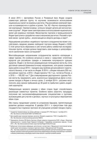 19www.russiancouncil.ru
В июне 2015 г. Центробанк России и Резервный банк Индии создали
со­вместную рабочую группу по изучению возможности использования
национальных валют во взаимных расчетах. Ряд российских компаний пере-
шли на взаиморасчеты в рублях и рупиях. Так, АО «Научно-производствен-
ная корпорация «Уралвагонзавод» успешно продает детали для вагоностро-
ения за рупии51
. Индия также заинтересована в использовании национальных
валют для взаимных платежей. Министерство торговли и промышленности
Индии приступило к разработке нового механизма расчетов с Россией в пря-
мой связке «рупия–рубль», исключающей из оборота доллары и евро52
.
Наращиванию российско-индийского торгового сотрудничества может спо-
собствовать введение режима свободной торговли между Индией и ЕАЭС.
С этой целью была образована и уже начала работу совместная исследова-
тельская группа, которая должна представить свои выводы о целесообраз-
ности заключения такого соглашения53
.
Многообещающим направлением сотрудничества является кооперация в
сфере туризма. Это особенно актуально в связи с «закрытием» египетских
курортов для российских граждан и снижением популярности турецких
курортов. Индия с ее богатым рекреационным потенциалом могла бы стать
достойной заменой ближневосточному направлению, хотя резкое снижение
курса рубля в конце 2014 г. породило ряд проблем для российского туристи-
ческого бизнеса, в том числе и в Индии. В 2014 г. в Индии побывало 205 тыс.
российских туристов, в 2015 г. Индия приняла 118,1 тыс. гостей из России, а
в 2016 г. – 169,202 тыс.54
Для стимулирования двустороннего туризма Рос-
сия могла бы предпринять шаги, аналогичные предпринятым Дели в отно-
шении поездок в Индию в личных целях. С октября 2014 г. россияне могут
получить визу сроком пребывания до 30 дней по прибытии в девять индий-
ских аэропортов.
Либерализация визового режима с обеих сторон будет способствовать
реализации совместных проектов. Особенно важно упростить процедуры
получения виз высококвалифицированными специалистами и группами,
выезжающими для участия в деловых, научных и культурных мероприятиях
обеих стран.
Обе страны продолжают усилия по устранению барьеров, препятствующих
развитию деловых инициатив. В декабре 2015 г. в присутствии глав двух
государств был подписан протокол об упрощении условий поездок отдель-
51	
Гендиректор Уралвагонзавода: мы активно работаем со странами АТР // РИА Новости. 1 сентября 2015 г.
URL: http://www.ria.ru/interview/20150901/1221649403.html
52	
Дели разрабатывает механизм перехода к расчетам с Москвой в нацвалютах // ТАСС. 24 декабря 2014 г.
URL: http://www.tass.ru/mezhdunarodnaya-panorama/1669813
53	
Председатель Коллегии ЕЭК Виктор Христенко обсудил развитие сотрудничества ЕАЭС и Индии с Министром
промышленности и торговли Индии Нирмалой Ситхараман // Евразийская экономическая комиссия. 18 июня
2015 г. URL: http://www.eurasiancommission.org/ru/nae/news/Pages/18-06-2015-6.aspx
54	
Выборочная статистическая информация, рассчитанная в соответствии с Официальной статистической методо-
логией оценки числа въездных и выездных туристских поездок // Официальный сайт Ростуризма.
URL: http://www.russiatourism.ru/contents/statistika/statisticheskie-pokazateli-vzaimnykh-poezdok-grazhdan-rossiyskoy-
federatsii-i-grazhdan-inostrannykh-gosudarstv/vyborochnaya-statisticheskaya-informatsiya-rasschitannaya-v-sootvetstvii-
s-ofitsialnoy-statisticheskoy-metodologiey-otsenki-chisla-vezdnykh-i-vyezdnykh-turistskikh-poezdok
РАЗВИТИЕ ТОРГОВО-ЭКОНОМИЧЕСКИХ
ОТНОШЕНИЙ
 
