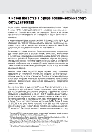 21www.russiancouncil.ru
Индия является одним из крупнейших импортеров военной техники в мире58
.
С начала 1980-х гг. государство стремится реализовать национальные про-
граммы по созданию масштабных систем оружия. Однако к настоящему
времени большинство проектов так и не перешли на стадию серийного про-
изводства.
В ходе последней предвыборной кампании Бхаратия джаната парти (БДП)
объявила о том, что будет преследовать цель «развития отечественных обо-
ронных технологий» и стимулировать в стране производство военной про-
дукции как для нужд вооруженных сил, так и на экспорт 59
.
По мнению российских экспертов, Индия целенаправленно диверсифици-
рует импорт вооружений и закупает системы вооружений, изготовленные
в соответствии с ее индивидуальными требованиями. Более того, в течение
нескольких десятилетий Индия широко приобретает лицензии на производ-
ство оружия и военной техники на территории страны с целью приобретения
навыков, необходимых для развития собственного военного производства.
Такая политика позволила Нью-Дели получить доступ к ряду технологий,
имеющихся на рынке.
Сегодня Россия может предложить Индии широкий спектр современных
вооружений от беспилотных летательных аппаратов до многофункцио-
нальных робототехнических комплексов. Это стало возможным благодаря
масштабной программе инвестиций в российский военно-промышленный
комплекс. Дополнительное конкурентное преимущество предоставляет
девальвация рубля.
Военно-техническое сотрудничество России и Индии осуществляется на сис-
темной и долгосрочной основе. Индия – единственная страна мира, с кото-
рой Россия реализует долгосрочную программу сотрудничества в области
вооружений. Она рассчитана на 10 лет – с 2011 по 2020 г. Большую роль в
развитии этого направления играет Российско-Индийская межправительст-
венная комиссия по ВТС под председательством министров обороны России
и Индии. Россия выступает основным экспортером ВиВТ в Индию. В период
2012–2016 гг. на долю России пришлось около 68% поставок продукции
военного назначения в Индию60
. Объем портфеля контрактов оценивается в
35 млрд долл.61
В настоящее время программа военно-технического сотруд-
58	
Ежегодник ЦАМТО-2016: статистика и анализ мировой торговли оружием / Центр анализа мировой торговли ору-
жием. Гл. 1. С. 20. URL: http://www.armstrade.org/files/yearly_2016_1_1.pdf
59	
Ek Bharat – Shreshtha Bharat. Election. Manifesto 2014. SabkaSaath, SabkaVikas // Bharatiya Janata Party 2014, p. 38.
URL: http://www.bjp.org/images/pdf_2014/full_manifesto_english_07.04.2014.pdf
60	
A. Fleurant, Wezeman P.D., Wezeman S.T., Nan Tian. Trends in International Arms Transfers, 2016 // SIPRI. February
2017, p. 8. URL: https://www.sipri.org/sites/default/files/Trends-in-international-arms-transfers-2016.pdf
61	
Индия отдает предпочтение российским истребителям // РИА Новости, 24 октября 2014 г.
URL: http://www.ria.ru/analytics/20151027/1308897898.html
К НОВОЙ ПОВЕСТКЕ В СФЕРЕ
ВОЕННО-ТЕХНИЧЕСКОГО СОТРУДНИЧЕСТВА
К новой повестке в сфере военно-технического
сотрудничества
 