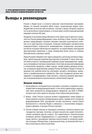 30 Доклад 34 / 2017
70-ЛЕТИЕ ДИПЛОМАТИЧЕСКИХ ОТНОШЕНИЙ РОССИИ И ИНДИИ:
НОВЫЕ ГОРИЗОНТЫ ПРИВИЛЕГИРОВАННОГО ПАРТНЕРСТВА
Россия и Индия были и остаются важными стратегическими партнерами.
Однако, по мнению экспертов обеих сторон, существующая модель взаи-
модействия во многом себя исчерпала, поэтому в общих интересах вывести
его на качественно новый уровень, в полной мере соответствующий реалиям
мировой политики XXI века.
Придание отношениям между Москвой и Нью-Дели нового импульса позво-
лило бы России диверсифицировать свою политику в Азии. Россия и Индия
должны предупреждать оказание третьими странами существенного влия-
ния на их двусторонние отношения. Сторонам необходимо систематически
совершенствовать модальности взаимодействия посредством регулярных
контактов на уровне министерств и ведомств, не ограничиваясь ежегодными
двусторонними саммитами, а также посредством более тесных и глубоких
экономических и деловых связей.
Перед Россией и Индией стоит задача преодолеть целый ряд системных барь-
еров, препятствующих развитию двусторонних отношений. К числу таких пре-
пятствий относятся: несовершенная правовая основа взаимодействия, тариф-
ные и нетарифные торговые ограничения, отсутствие актуальной информации
о политических процессах в обеих странах, низкий уровень деловых контак-
тов, устаревшее представление граждан России об Индии и Индии о России. В
решении этих проблем могли бы участвовать эксперты, бизнесмены, журна-
листы и профессиональное сообщество. При этом государство должно ини-
циировать и координировать такие контакты, поскольку развитие двусторон-
них отношений является стратегической и политической задачей.
Внешняя политика
1.	Целесообразно последовательно расширять российско-индийское взаи-
модействие на международной арене, в том числе содействовать укрепле-
нию таких авторитетных международных форматов, как ШОС и БРИКС,
которые уже стали одной из несущих опор глобальной архитектуры.
2.	Важно, чтобы Россия и дальше активно поддерживала заявку Индии на
более широкое участие в международных делах, прежде всего в вопросах
реформирования ООН, расширения состава постоянных членов Совета
Безопасности и членства Индии в связанных с технологиями междуна-
родных режимах, в которых Россия участвует.
3.	Россия и Индия никогда не проводили в регионах, жизненно важных для
государства-партнера, политику, которая наносила бы ущерб геополити-
ческим интересам другой стороны. Эта совместимость геополитических
интересов должна поддерживаться и в дальнейшем, что предполагает,
среди прочего, расширение практики консультаций по вопросам разви-
тия ситуации в Южной Азии, в Центральной Азии, на Ближнем Востоке, в
Восточной Европе и Восточной Азии.
Выводы и рекомендации
 