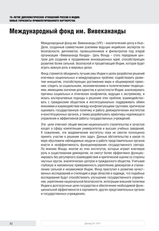 40 Доклад 34 / 2017
70-ЛЕТИЕ ДИПЛОМАТИЧЕСКИХ ОТНОШЕНИЙ РОССИИ И ИНДИИ:
НОВЫЕ ГОРИЗОНТЫ ПРИВИЛЕГИРОВАННОГО ПАРТНЕРСТВА
Международный фонд им. Вивекананды
Международный фонд им. Вивекананды (VIF) – аналитический центр в Нью-
Дели, созданный совместными усилиями ведущих индийских экспертов по
безопасности, дипломатов, промышленников и филантропов под эгидой
организации «Вивекананда Кендра». Цель Фонда – стать передовым цен-
тром для создания и продвижения инновационных идей, способствующих
развитию более сильной, безопасной и процветающей Индии, которая будет
играть важную роль в мировых делах.
Фонд стремится объединить лучшие умы Индии в целях разработки решений
ключевых национальных и международных проблем; содейст­вовать разви-
тию инициатив, способствующих достижению мира и общемировой гармо-
нии; следить за социальными, экономическими и политическими тенденци-
ями, имеющими значение для единства и целостности Индии; анализировать
причины социальных и этнических конфликтов, ведущих к экстремизму, и
искать альтернативные подходы к решению этих проблем; взаимодейство-
вать с гражданским обществом и институционально поддерживать обмен
мнениями и взаимодействие между конфликтующими группами; критически
оценивать государственную политику и работу демократических институтов
и конституционных органов, а также разрабатывать ориентиры надлежащего
управления и эффективной работы государственных учреждений.
Эти цели отвечают общей миссии национального строительства и зачастую
входят в сферу компетенции университетов и высших учебных заведений.
К сожалению, эти академические институты пока не смогли полноценно
принять участие в решении этих задач. Данные обстоятельства в какой-то
мере обусловили наблюдаемые неудачи в работе представительных органов
власти и неэффективность функционирования государственного сектора.
По мнению Фонда, многие из этих институтов, которые играют ключевую
роль в существовании демократии, не смогут более эффективно функцио-
нировать без регулярного взаимодействия и критической оценки со стороны
научных кругов, аналитических центров и гражданского общества. Учитывая
глубокую и неизменную приверженность укреплению демократии и станов-
лению сильной и независимой Индии, Фонд приступил к развитию качест-
венных исследований и стипендий в ряде областей в надежде, что подобные
исследования будут способствовать улучшению государственного управле-
ния, укреплению национальной безопасности, интеграции внешней политики
Индии в долгосрочные цели государства и обеспечению необходимой функ-
циональной эффективности в парламенте, других представительных органах
и государственных учреждениях.
 