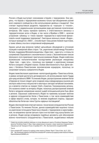 7www.russiancouncil.ru
Россия и Индия выступают союзниками в борьбе с терроризмом. Они уве-
рены, что борьба с терроризмом возможна только при объединении усилий
всего мирового сообщества и без использования двойных стандартов4
. Они
считают недопустимым разделять террористов на «хороших» и «плохих»,
заигрывать с радикальными организациями ради достижения политических
интересов. Обе страны призвали привлечь к ответственности виновных в
террористических актах в Индии, в том числе в Мумбаи в 2008 г., включая
устранение «убежищ» и «тихих гаваней» террористов и пресечение финан-
совой и иной поддержки терроризма5
. Ежегодные военные учения «Индра»,
которые проводятся с 2003 г., способствуют повышению боевой подготовки,
а также обмену опытом и оперативной информацией.
Однако целый ряд вопросов требует дальнейших обсуждений и уточнения
позиций и намерений обеих сторон. Так, укрепление связей между Россией и
Китаем, поддержка Москвой инициативы «Один пояс – один путь» и планы по
сопряжению Евразийского экономического союза с Экономическим поясом
Шелкового пути привлекают пристальное внимание Индии. Индия озабочена
возможными геополитическими последствиями реализации инициативы
«Один пояс – один путь», поскольку она приведет к укреплению позиции
Китая в соседних с Индией странах. Особая обеспокоенность Нью-Дели свя-
зана с Китайско-Пакистанским экономическим коридором, поскольку он
затрагивает вопросы суверенитета Индии.
Индию также беспокоит укрепление «всепогодной дружбы» Пакистана и Китая,
в рамках которой достигнута договоренность об использовании порта Гвадар
для нужд китайского ВМФ. По мнению Индии, распространение влияния Китая
в Евразии не только следует цели создания новых международных рынков для
экспорта избыточных мощностей в некоторых секторах китайской экономики,
но и является ответом на поворот США к Азиатско-Тихоокеанскому региону.
Это косвенно влияет на интересы Индии, поскольку распространение влияния
Китая в западном направлении наносит ущерб потенциальной роли Нью-Дели
в регионе. Серьезную озабоченность Индии по-прежнему вызывает военное
и ядерное сотрудничество Китая с Пакистаном, в том числе взаимодействие
в сфере мирного атома, которое, по мнению индийской стороны, нарушает
обязательства Китая как члена Группы ядерных поставщиков6
.
Индиясбеспокойствомотмечаетвоенно-техническоесотрудничествоРоссии
с Пакистаном. По мнению России, данное взаимодействие нацелено только
на укрепление потенциала Пакистана в борьбе с терроризмом и наркотрафи-
ком, не направлено против третьих стран и не поставит под угрозу баланс сил
в регионе. Индия всегда оспаривала подобные аргументы для обоснования
военно-технического сотрудничества с Пакистаном, выдвигаемые любыми
4	
Совместное российско-индийское заявление по итогам официального визита в Российскую Федерацию Премьер-
министра Республики Индии Н. Моди «Через доверительные отношения к новым горизонтам сотрудничества» //
Официальный сайт Президента России. 24 декабря 2015 г. URL: http://www.kremlin.ru/supplement/5050
5	
Там же.
6	
China contradicts NPT consensus by supplying nuclear reactors to Pakistan: Report // Times of India. July 31, 2016.
URL: http://timesofindia.indiatimes.com/india/China-contradicts-NPT-consensus-by-supplying-nuclear-reactors-to-Paki­­stan-
Report/articleshow/53480665.cms
РОССИЯ И ИНДИЯ
НА МЕЖДУНАРОДНОЙ АРЕНЕ
 