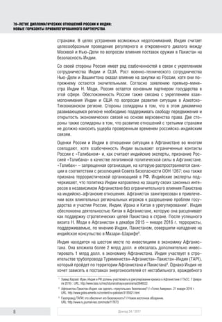8 Доклад 34 / 2017
70-ЛЕТИЕ ДИПЛОМАТИЧЕСКИХ ОТНОШЕНИЙ РОССИИ И ИНДИИ:
НОВЫЕ ГОРИЗОНТЫ ПРИВИЛЕГИРОВАННОГО ПАРТНЕРСТВА
странами. В целях устранения возможных недопониманий, Индия считает
целесообразным проведение регулярного и откровенного диалога между
Москвой и Нью-Дели по вопросам влияния поставок оружия в Пакистан на
безопасность Индии.
Со своей стороны Россия имеет ряд озабоченностей в связи с укреплением
сотрудничества Индии и США. Рост военно-технического сотрудничества
Нью-Дели и Вашингтона оказал влияние на закупки из России, хотя они по-
прежнему остаются значительными. Согласно заявлению премьер-мини-
стра Индии Н. Моди, Россия остается основным партнером государства в
этой сфере. Обеспокоенность России также связана с укреплением взаи­
мопонимания Индии и США по вопросам развития ситуации в Азиатско-
Тихоокеанском регионе. Стороны солидарны в том, что в этом динамично
развивающемся регионе необходимо поддерживать свободу передвижения и
открытость экономических связей на основе верховенства права. Две сто-
роны также солидарны в том, что развитие отношений с третьими странами
не должно наносить ущерба проверенным временем российско-индийским
связям.
Оценки России и Индии в отношении ситуации в Афганистане во многом
совпадают, хотя озабоченность Индии вызывают ограниченные контакты
России с «Талибаном» и, как считают индийские эксперты, признание Рос-
сией «Талибана» в качестве легитимной политической силы в Афганистане.
«Талибан» – запрещенная организация, на которую распространяются санк-
ции в соответствии с резолюцией Совета Безопасности ООН 1267; она также
признана террористической организацией в РФ. Индийские эксперты под-
черкивают, что политика Индии направлена на защиту своих законных инте-
ресов в независимом Афганистане без ограничительного влияния Пакистана
на индийско-афганские отношения. Афганистан заинтересован в привлече-
нии всех влиятельных региональных игроков к разрешению проблем госу-
дарства и участии России, Индии, Ирана и Китая в урегулировании7
. Индия
обеспокоена деятельностью Китая в Афганистане, которую она расценивает
как поддержку стратегических целей Пакистана в стране. После успешного
визита Н. Моди в Афганистан в декабре 2015 – январе 2016 г. террористы,
поддерживаемые, по мнению Индии, Пакистаном, совершили нападение на
индийское консульство в Мазари-Шарифе8
.
Индия находится на шестом месте по инвестициям в экономику Афганис-
тана. Она вложила более 2 млрд долл. и обязалась дополнительно инвес-
тировать 1 млрд долл. в экономику Афганистана. Индия участвует в стро-
ительстве трубопровода Туркменистан-Афганистан-Пакистан-Индия (TAPI),
который пройдет по территории Афганистана и Пакистана9
. Однако Индия не
хочет зависеть в поставках энергоносителей от нестабильного, враждебного
7	
Хамид Карзай: Иран, Индия и РФ должны участвовать в урегулировании кризиса в Афганистане // ТАСС. 7 февра-
ля 2016 г. URL: http://www.tass.ru/mezhdunarodnaya-panorama/2646022
8	
Афганистан-Пакистан-Индия: как сделать «треугольник» безопаснее? // «Голос Америки». 21 января 2016 г.
URL: http://www.golos-ameriki.ru/content/vv-pakistan/3155921.html
9	
Газопровод ТАПИ: кто обеспечит его безопасность? // Новое восточное обозрение.
URL: http://www.ru.journal-neo.com/node/117673
 