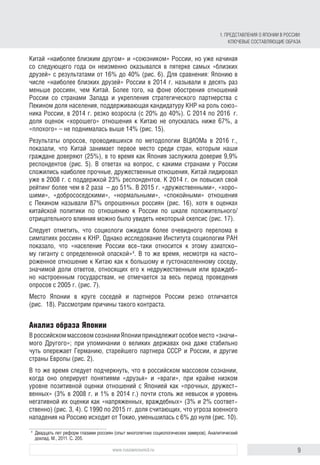9www.russiancouncil.ru
Китай «наиболее близким другом» и «союзником» России, но уже начиная
со следующего года он неизменно оказывался в пятерке самых «близких
друзей» с результатами от 16% до 40% (рис. 6). Для сравнения: Японию в
числе «наиболее близких друзей» России в 2014 г. называли в десять раз
меньше россиян, чем Китай. Более того, на фоне обострения отношений
России со странами Запада и укрепления стратегического партнерства с
Пекином доля населения, поддерживающая кандидатуру КНР на роль союз-
ника России, в 2014 г. резко возросла (с 20% до 40%). С 2014 по 2016  г.
доля оценок «хорошего» отношения к Китаю не опускалась ниже 67%, а
«плохого» – не поднималась выше 14% (рис. 15).
Результаты опросов, проводившихся по методологии ВЦИОМа в 2016 г.,
показали, что Китай занимает первое место среди стран, которым наши
граждане доверяют (25%), в то время как Япония заслужила доверие 9,9%
респондентов (рис. 5). В ответах на вопрос, с какими странами у России
сложились наиболее прочные, дружественные отношения, Китай лидировал
уже в 2008 г. с поддержкой 23% респондентов. К 2014 г. он повысил свой
рейтинг более чем в 2 раза  – до 51%. В 2015 г. «дружественными», «хоро-
шими», «добрососедскими», «нормальными», «спокойными» отношения
с Пекином называли 87% опрошенных россиян (рис. 16), хотя в оценках
китайской политики по отношению к России по шкале положительного/
отрицательного влияния можно было увидеть некоторый скепсис (рис. 17).
Следует отметить, что социологи ожидали более очевидного перелома в
симпатиях россиян к КНР. Однако исследование Института социологии РАН
показало, что «население России все-таки относится к этому азиатско-
му гиганту с определенной опаской»4
. В то же время, несмотря на насто-
роженное отношение к Китаю как к большому и густонаселенному соседу,
значимой доли ответов, относящих его к недружественным или враждеб-
но настроенным государствам, не отмечается за весь период проведения
опросов с 2005 г. (рис. 7).
Место Японии в круге соседей и партнеров России резко отличается
(рис.  18). Рассмотрим причины такого контраста.
Анализ образа Японии
В российском массовом сознании Японии принадлежит особое место «значи-
мого Другого»; при упоминании о великих державах она даже стабильно
чуть опережает Германию, старейшего партнера СССР и России, и другие
страны Европы (рис. 2).
В то же время следует подчеркнуть, что в российском массовом сознании,
когда оно оперирует понятиями «друзья» и «враги», при крайне низком
уровне позитивной оценки отношений с Японией как «прочных, дружест-
венных» (3% в 2008 г. и 1% в 2014 г.) почти столь же невысок и уровень
негативной их оценки как «напряженных, враждебных» (3% и 2% соответ-
ственно) (рис. 3, 4). С 1990 по 2015 гг. доля считающих, что угроза военного
нападения на Россию исходит от Токио, уменьшилась с 6% до нуля (рис. 10).
4
	 Двадцать лет реформ глазами россиян (опыт многолетних социологических замеров). Аналитический
доклад. М., 2011. С. 205.
1. Представления о Японии в России:
ключевые составляющие образа
 