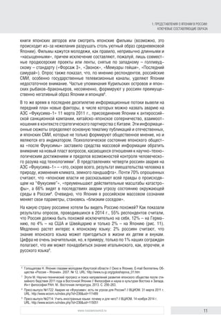 11www.russiancouncil.ru
книги японских авторов или смотреть японские фильмы (возможно, это
происходит из-за нежелания разрушать столь уютный образ средневековой
Японии). Фильмы кажутся молодежи, как правило, непривычно длинными и
«насыщенными», причем исключение составляют, пожалуй, лишь совмест-
ные продюсерские проекты или ленты, снятые по западному – голливуд-
скому – стандарту («Форсаж 3», «Звонок», «Мемуары гейши», «Последний
самурай»). Опрос также показал, что, по мнению респондентов, российские
СМИ, особенно государственные телевизионные каналы, уделяют Японии
недостаточное внимание. Частые упоминания Курильских островов и япон-
ских рыбаков-браконьеров, несомненно, формируют у россиян преимуще-
ственно негативный образ Японии и японцев6
.
В то же время в последнее десятилетие информационные потоки вывели на
передний план новые факторы, в числе которых можно назвать аварию на
АЭС «Фукусима-1» 11 марта 2011 г., присоединение Японии к антироссий-
ской санкционной кампании, китайско-японское соперничество, взаимоот-
ношения в контексте стратегического партнерства с Китаем. Эти информаци-
онные сюжеты определяют основную тематику публикаций и отечественных,
и японских СМИ, которые не только формируют общественное мнение, но и
являются его индикатором. Психологическое состояние японского общест-
ва «после Фукусимы» заставило средства массовой информации обратить
внимание на новый пласт вопросов, касающихся отношения к научно-техно-
логическим достижениям и пределов возможностей контроля человеческо-
го разума над технологиями7
. В представлениях четверти россиян авария на
АЭС «Фукусима-1» – «это, скорее всего, результат вмешательства человека в
природу, изменения климата, земного ландшафта». Почти 70% опрошенных
считают, что «японские власти не рассказывают всей правды о происходя-
щем на “Фукусиме”», «преуменьшают действительные масштабы катастро-
фы», а 66% видят в последствиях аварии угрозу состоянию окружающей
среды в России8
. Очевидно, что Япония в российском массовом сознании
меняет свои параметры, становясь «близким соседом».
На какую страну россияне хотели бы видеть Россию похожей? Как показали
результаты опросов, проводившихся в 2014 г., 55% респондентов считали,
что Россия должна быть похожей исключительно на себя, 12% – на Герма-
нию, по 4% – на США и Швейцарию и только 2% – на Японию (рис. 11).
Медленно растет интерес к японскому языку: 2% россиян считают, что
знание японского языка может пригодиться в жизни их детям и внукам.
Цифра не очень значительная, но, к примеру, только по 1% наших сограждан
полагают, что им может понадобиться знание итальянского, как, впрочем, и
русского языка9
.
6
	 Голощапова Н. Япония глазами молодежи Иркутской области // Окно в Японию. E-mail бюллетень Об-
щества «Россия – Япония». 2007. № 12. URL: http://www,ru-jp.org/goloshapova_01.htm
7
	 Эгути М. Научно-технический прогресс и поиск направлений развития японского общества после сти-
хийного бедствия 2011 года в Восточной Японии // Философия и наука в культурах Востока и Запада.
Ин-т философии РАН. М.: Восточная литература, 2013. С. 256–263.
8
	 Пресс-выпуск №1722: Авария на «Фукусиме»: есть ли угроза для России? // ВЦИОМ. 31 марта 2011 г.
URL: http://www.wciom.ru/index.php?id=236&uid=111489
9
	 Пресс-выпуск №2714: Учить иностранные языки: почему и для чего? // ВЦИОМ. 14 ноября 2014 г.
URL: http://www.wciom.ru/index.php?id=236&uid=115051
1. Представления о Японии в России:
ключевые составляющие образа
 