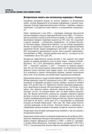 12 Рабочая тетрадь № 33 / 2016
Чугров С.В.
Образ России в Японии и образ Японии в России
Историческая память как катализатор недоверия к Японии
Российское восприятие Японии во многом опирается на историческую
память, которая формируется источниками информации в процессе соци-
ализации. В центре представлений россиян о Японии – проблема «северных
территорий», о которой они знают немного, но воспринимают эмоциональ-
но.
Опрос, проведенный в мае 2016 г., подтвердил нежелание большинства
россиян передавать спорные территории Японии. Если в 1992 г. 71% респон-
дентов высказался против уступки Японии островов, то в 2016 г. количество
противников передачи территории выросло до 78% (рис. 23). Существует
и другой сценарий – «отложенного суверенитета», за который выступа-
ют японские лидеры. Предлагается признать, что эти острова принадлежат
Японии, но фактически сохранить там на долгое время административное
управление России. Однако проведенный в мае 2016 г. опрос показал, что
69% респондентов принципиально против такого решения территориаль-
ной проблемы (в 1998 г. позиция россиян была жестче – согласных на этот
«компромисс» было 73%) (рис. 24).
Интересным представляется мнение россиян о том, вырастет или упадет
уровень их доверия президенту, если он решит отдать «спорные острова».
Оказалось, что у 32% респондентов доверие «значительно снизится», у
23% – «несколько снизится», у 23% – «останется на прежнем уровне»
(рис. 25). Из этого можно сделать важный вывод, что общественное мнение
довольно сильно связывает руки лидеру страны, хотя, несомненно, у него
есть возможность принять непопулярное решение, проявив политическую
волю, если, по его мнению, оно соответствует национальным интересам.
Предложение признать четыре острова совместной собственностью России и
Японии привлекает лишь 8% опрошенных (хотя в 1991 г. таких было 18%), а
решимость не передавать ни одного острова, наоборот, выросла за четверть
века с 37% до 56% (рис. 27). Любопытно отметить некоторую парадоксаль-
ность общественного мнения: 48% респондентов считают, что России «очень
важно» или «довольно важно» заключить мирный договор, и лишь 38%
полагают, что это «не слишком важно» или «не имеет особого значения»
(рис. 26). Весьма притягателен, казалось бы, сценарий «подписать мирный
договор и получить кредиты и технологии», которые смогли бы поспособ-
ствовать преображению российского Дальнего Востока. Однако сторонников
этой идеи не так много – всего лишь 21%, а выступающих за сохранение
островов за Россией любой ценой – 56% (рис. 28). Такая логика понятна:
«договор необходим, но без уступок». Японская сторона, к сожалению, не
поддерживает данную позицию и настаивает на идее об «исконных землях».
Откуда ведет свою историю южнокурильская проблема, и как она связана с
исторической памятью?
Курильские острова открыл голландский мореплаватель М. де Фриз в 1643 г.
(впрочем, Нидерланды никогда не претендовали на эти территории). В России
Курилы впервые официально упомянуты в 1646 г. в связи со «скасками»
о походах Ивана Москвитина. Участники научных экспедиций 1738–1739 и
1742 гг. под руководством капитана Мартына Шпанберга нанесли на карту
 