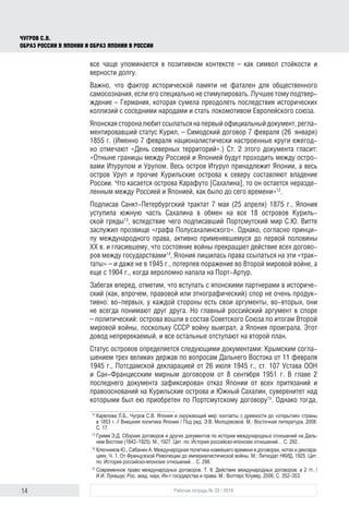 14 Рабочая тетрадь № 33 / 2016
Чугров С.В.
Образ России в Японии и образ Японии в России
все чаще упоминается в позитивном контексте – как символ стойкости и
верности долгу.
Важно, что фактор исторической памяти не фатален для общественного
самосознания, если его специально не стимулировать. Лучшее тому подтвер-
ждение – Германия, которая сумела преодолеть последствия исторических
коллизий с соседними народами и стать локомотивом Европейского союза.
Японскаястороналюбитссылатьсянапервыйофициальныйдокумент,регла-
ментировавший статус Курил, – Симодский договор 7 февраля (26  января)
1855 г. (Именно 7 февраля националистически настроенные круги ежегод-
но отмечают «День северных территорий».) Ст. 2 этого документа гласит:
«Отныне границы между Россией и Японией будут проходить между остро-
вами Итурупом и Урупом. Весь остров Итуруп принадлежит Японии, а весь
остров Уруп и прочие Курильские острова к северу составляют владение
России. Что касается острова Карафуто [Сахалина], то он остается неразде-
ленным между Россией и Японией, как было до сего времени»12
.
Подписав Санкт-Петербургский трактат 7 мая (25 апреля) 1875 г., Япония
уступила южную часть Сахалина в обмен на все 18 островов Куриль-
ской гряды13
, вследствие чего подписавший Портсмутский мир С.Ю. Витте
заслужил прозвище «графа Полусахалинского». Однако, согласно принци-
пу международного права, активно применявшемуся до первой половины
XX в. и гласившему, что состояние войны прекращает действие всех догово-
ров между государствами14
, Япония лишилась права ссылаться на эти «трак-
таты» – и даже не в 1945 г., потерпев поражение во Второй мировой войне, а
еще с 1904 г., когда вероломно напала на Порт-Артур.
Забегая вперед, отметим, что вступать с японскими партнерами в историче-
ский (как, впрочем, правовой или этнографический) спор не очень продук-
тивно: во-первых, у каждой стороны есть свои аргументы, во-вторых, они
не всегда понимают друг друга. Но главный российский аргумент в споре
– политический: острова вошли в состав Советского Союза по итогам Второй
мировой войны, поскольку СССР войну выиграл, а Япония проиграла. Этот
довод непререкаемый, и все остальные отступают на второй план.
Статус островов определяется следующими документами: Крымским согла-
шением трех великих держав по вопросам Дальнего Востока от 11 февраля
1945 г., Потсдамской декларацией от 26 июля 1945 г., ст. 107 Устава ООН
и Сан-Францисским мирным договором от 8 сентября 1951 г. В главе 2
последнего документа зафиксирован отказ Японии от всех притязаний и
правооснований на Курильские острова и Южный Сахалин, суверенитет над
которыми был ею приобретен по Портсмутскому договору15
. Однако тогда,
12
	Карелова Л.Б., Чугров С.В. Япония и окружающий мир: контакты с древности до «открытия» страны
в 1853 г. // Внешняя политика Японии / Под ред. Э.В. Молодяковой. М.: Восточная литература, 2008.
С. 17.
13
	Гримм Э.Д. Сборник договоров и других документов по истории международных отношений на Даль-
нем Востоке (1842–1925). М., 1927. Цит. по: История российско-японских отношений… С. 292.
14
	Ключников Ю., Сабанин А. Международная политика новейшего времени в договорах, нотах и деклара-
циях. Ч. 1. От Французской Революции до империалистической войны. М.: Литиздат НКИД, 1925. Цит.
по: История российско-японских отношений… С. 298.
15
	Современное право международных договоров. Т. II. Действие международных договоров: в 2 тт. /
И.И. Лукашук; Рос. акад. наук, Ин-т государства и права. М.: Волтерс Клувер, 2006. С. 352–353.
 