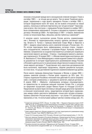 16 Рабочая тетрадь № 33 / 2016
Чугров С.В.
Образ России в Японии и образ Японии в России
японских отношений прежде всего сенсационной отменой поездки в Токио в
сентябре 1992 г. – за четыре дня до визита. Тем не менее Токийская декла-
рация, подписанная в ходе визита президента России в октябре 1993 г.,
который продолжался всего 36 часов, все же вывела отношения на новый
уровень, поскольку в ней были перечислены все четыре острова18
. Краснояр-
ская встреча «без галстуков» с премьером Рютаро Хасимото в ноябре 1997 г.
была ознаменована заявлением Б. Ельцина о решимости подписать мирный
договор с Японией до 2000 г. Но переговоры в 1997 г. в Каване, живописном
уголке на полуострове Идзу, обошлись уже без публичных заявлений19
.
С началом нового тысячелетия усилия России достичь взаимопонима-
ния с Японией по территориальному вопросу приняли системный харак-
тер. Встреча В. Путина с премьер-министром Ёсиро Мори в Иркутске в
2001 г. придала новый импульс росту симпатий японцев к России (рис. 31).
По итогам переговоров было зафиксировано согласие сторон «продол-
жать сотрудничество, связанное с островами Итуруп, Кунашир, Шикотан и
Хабомаи, направленное на создание благоприятных условий для скорейшего
заключения мирного договора». Стороны «подтвердили важность реализа-
ции подписанного 16 января 2001 г. в Москве министрами иностранных дел
И. Ивановым и Ё. Коно Меморандума о новом издании Совместного сборни-
ка документов по истории территориального размежевания между Россией
и Японией и деятельности по разъяснению общественности важности заклю-
чения мирного договора»20
. Существенная часть иркутских договоренностей
была выполнена, переговоры продолжены, сборник документов выпущен,
но стало ясно, что до достижения подлинного взаимопонимания еще далеко.
После визита премьера Дзюнъитиро Коидзуми в Москву в январе 2003 г.
уровень симпатий японцев к России резко поднялся до 20% (рис. 31):
стороны подписали Российско-японский план действий по шести направле-
ниям, в котором упоминалось о «решимости заключить мирный договор»21
.
В апреле 2009 г. «Майнити» опубликовала интервью спецпредставите-
ля правительства по вопросам внешней политики Сетаро Яти, в котором
он предложил осуществить раздел Южных Курил по площади (3,5+0,5)22
.
Предложение вызвало бурю негативных эмоций среди депутатов парламента
и японской политической элиты, представители которой будто соревнова-
лись между собой в жесткости требований «только всех четырех островов».
Уровень симпатий к России вновь опустился – чуть более 17% респондентов
признались в том, что испытывают добрые чувства к своему соседу (рис. 31).
18
	Совместная декларация СССР и Японии. 19 октября 1956 г. // Ведомости Верховного Совета СССР.
1956. № 24. Цит. по: Системная история международных отношений в четырех томах. События и доку-
менты. 1918–2003 / МГИМО МИД России; под ред. А.Д. Богатурова. Т. 4. Документы. 1945–2003 / Сост.
Е.Г. Капустин, А.В. Мальгин, А.А. Соколов. М.: Научно-образовательный форум по международным
отношениям, 2004.
19
	Новое издание совместного сборника документов по истории территориального размежевания между
Россией и Японией. Токио: МИД РФ, МИД Японии, 2001. С. 6–9.
20
	Чугров С.В. Отношения между СССР (Россией) и Японией после Второй мировой войны. С. 134–135.
21
	Иркутское заявление Президента Российской Федерации и Премьер-министра Японии о дальнейшем
продолжении переговоров по проблеме мирного договора. 25 марта 2001 г. Цит. по: История россий-
ско-японских отношений… С. 333; Совместный сборник документов по истории территориального раз-
межевания между Россией и Японией. МИД РФ и МИД Японии. 1992.
22
	Российско-японский план действий // Официальный сайт Президента России. 10 января 2003 г.
URL: http://www.kremlin.ru/supplement/4684. Цит. по: История российско-японских отношений… С. 257.
 
