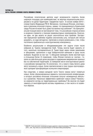 18 Рабочая тетрадь № 33 / 2016
Чугров С.В.
Образ России в Японии и образ Японии в России
Российские политические деятели ищут возможности очертить более
широкую площадку для взаимодействия, не жертвуя национальными инте-
ресами и не делая территории «предметом торга». В начале ноября 2016 г.
спикер Совета Федерации РФ В. Матвиенко, посетившая Японию, апеллиро-
вала к реализму японской стороны, заявив, что принадлежность Курильской
гряды России не может быть даже поставлена под сомнение27
. Но принципи-
альная позиция вовсе не противоречит тому, что российская сторона активно
и искренне стремится к поискам взаимовыгодных компромиссов. Конечно,
ни один, ни два визита не решат окончательно всех проблем. Застаре-
лая нерешенная проблема подобна запутанному узлу, который уже нельзя
разрубить, но надо методично, терпеливо и упорно развязывать с тем, чтобы
постепенно приблизиться к конструктивному компромиссу.
Особенно актуальными и обнадеживающими эти задачи стали после
избрания Д. Трампа президентом США. Теперь многое будет зависеть от
того, насколько последовательно Д. Трамп будет верен своим заявлениям
и обещаниям, сделанным в ходе избирательной кампании и сразу после
выборов. Выделим из них три: 1) обещание проводить более жесткий курс
в отношении Китая; 2) пожелание, чтобы Япония платила за «зонтик», т.е.
взяла на себя большую долю расходов в содержании американских военных
баз на собственной территории; 3) намерение вести конструктивный диалог
с российским президентом. Не исключено, что у нового главы Белого дома
могут возникнуть новые, более прагматические и пока трудно прогнозируе-
мые сценарии трансформации нынешнего миропорядка.
Как следствие, в северо-западной части Тихого океана могут появиться
новые, более сбалансированные варианты геополитической конфигурации,
в которых российско-японские отношения получат неожиданные импуль-
сы к развитию. Насколько эффективно сработают новые схемы? Насколь-
ко изменится взгляд на территориальные проблемы? Во многом это будет
зависеть от многофакторной системы переменных, в том числе и от взаим-
ных образов.
27
	МИД РФ: Токио допускает искажение истории в диалоге о мирном договоре // РИА Новости. 20 февраля
2016 г. URL: http://www.ria.ru/world/20160220/1377951658.html#ixzz45OdHpPDQ
 