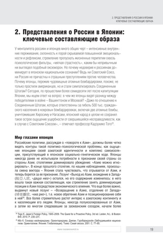 19www.russiancouncil.ru
У менталитета россиян и японцев много общих черт – интенсивные внутрен-
ние переживания, склонность к порой скрываемой повышенной эмоциональ-
ности и рефлексии, стремление пропускать жизненные перипетии сквозь
психологические фильтры, «мягкая страстность», каким бы непривычным
ни выглядел подобный оксюморон. Но почему недоверие к россиянам до-
минирует в японском национальном сознании? Ведь ни Советский Союз,
ни Россия не причастны к страшным преступлениям против человечества.
Почему японцы, пережив чудовищные атомные бомбардировки, похоже, не
только простили американцев, но и стали симпатизировать Соединенным
Штатам? Сегодня, по прошествии более семидесяти лет после капитуляции
Японии, мы ищем ответ на вопрос: в чем же японцы видят разницу между
победителями в войне – Вашингтоном и Москвой? «Даже по отношению к
Соединенным Штатам, которые ответственны за гибель 500 тыс. граждан-
ского населения в ковровых бомбардировках, включая две атомные бомбы,
уничтожившие Хиросиму и Нагасаки, японский народ в целом не сохранил
такое острое ощущение ущербности от свершившейся несправедливости, как
в случае с Советским Союзом», – отмечает профессор Кадзухико Того28
.
Мир глазами японцев
Российские политики, рассуждая о «повороте к Азии», должны более четко
видеть контуры такой политико-психологической проблемы, как ощуще-
ние японцами своей азиатской идентичности и комплекс самоизоля-
ции, присутствующий в японском социально-генетическом коде. Японцы
никогда ранее не испытывали потребности в признании своей страны со
стороны Азии; столетиями доминировало убеждение: «Азию можно игно-
рировать». В конце прошлого столетия, по нашим наблюдениям, произош-
ла смена вектора – Япония стала чувствовать, что отрывается от Азии, и
теперь борется за ее признание. Лозунг «Выход из Азии, вхождение в Запад»
(脱亞入欧, «дацуа нюо») остался, но его содержание изменилось: в него
вошла такая важная составляющая, как стремление занять доминирующие
позиции в Азии посредством экономического влияния. Что еще более важно,
выдвинут новый лозунг – «Возвращение в Азию, отдаление от Запада»
(帰亜離欧, «киа рио»), т.е. новое обретение Азии и позиционирование себя
в ней29
. Все более стремительно растет интерес к азиатскому континенту и
к населяющим его людям. Японцы, некогда полуизолированные от Азии,
а затем во многом следовавшие за заокеанским соседом, начали более
28
	Togo K. Japan’s Foreign Policy, 1945–2009. The Quest for a Proactive Policy. 3rd ed. Leiden, N.L. & Boston:
Brill, 2010. Р. 230–231.
29
	Абэ К. Сонаэру насёнаридзуму. Ориэнтаридзуму. Дзяпан. Гуробаридзэсён (Заблудившийся национа-
лизм. Ориентализм. Япония. Глобализация). Токио: Сэкай сисося, 2001. С. 77–85.
2.	Представления о России в Японии:
ключевые составляющие образа
2. Представления о России в Японии:
ключевые составляющие образа
 