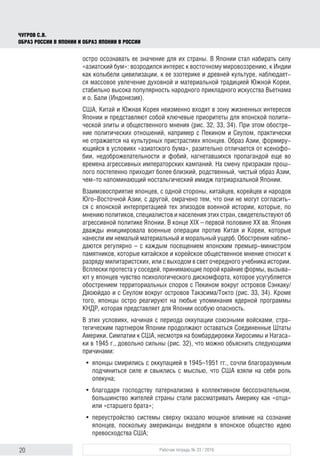 20 Рабочая тетрадь № 33 / 2016
Чугров С.В.
Образ России в Японии и образ Японии в России
остро осознавать ее значение для их страны. В Японии стал набирать силу
«азиатский бум»: возродился интерес к восточному мировоззрению, к Индии
как колыбели цивилизации, к ее эзотерике и древней культуре, наблюдает-
ся массовое увлечение духовной и материальной традицией Южной Кореи,
стабильно высока популярность народного прикладного искусства Вьетнама
и о. Бали (Индонезия).
США, Китай и Южная Корея неизменно входят в зону жизненных интересов
Японии и представляют собой ключевые приоритеты для японской полити-
ческой элиты и общественного мнения (рис. 32, 33, 34). При этом обостре-
ние политических отношений, например с Пекином и Сеулом, практически
не отражается на культурных пристрастиях японцев. Образ Азии, формиру-
ющийся в условиях «азиатского бума», разительно отличается от ксенофо-
бии, недоброжелательности и фобий, нагнетавшихся пропагандой еще во
времена агрессивных императорских кампаний. На смену призракам прош-
лого постепенно приходит более близкий, родственный, чистый образ Азии,
чем-то напоминающий ностальгический имидж патриархальной Японии.
Взаимовосприятие японцев, с одной стороны, китайцев, корейцев и народов
Юго-Восточной Азии, с другой, омрачено тем, что они не могут согласить-
ся с японской интерпретацией тех эпизодов военной истории, которые, по
мнению политиков, специалистов и населения этих стран, свидетельствуют об
агрессивной политике Японии. В конце XIX – первой половине XX вв. Япония
дважды инициировала военные операции против Китая и Кореи, которые
нанесли им немалый материальный и моральный ущерб. Обострения наблю-
даются регулярно – с каждым посещением японским премьер-министром
памятников, которые китайское и корейское общественное мнение относит к
разряду милитаристских, или с выходом в свет очередного учебника истории.
Всплески протеста у соседей, принимающие порой крайние формы, вызыва-
ют у японцев чувство психологического дискомфорта, которое усугубляется
обострением территориальных споров с Пекином вокруг островов Сэнкаку/
Дяоюйдао и с Сеулом вокруг островов Такэсима/Токто (рис. 33, 34). Кроме
того, японцы остро реагируют на любые упоминания ядерной программы
КНДР, которая представляет для Японии особую опасность.
В этих условиях, начиная с периода оккупации союзными войсками, стра-
тегическим партнером Японии продолжают оставаться Соединенные Штаты
Америки. Симпатии к США, несмотря на бомбардировки Хиросимы и Нагаса-
ки в 1945 г., довольно сильны (рис. 32), что можно объяснить следующими
причинами:
•	 японцы смирились с оккупацией в 1945–1951 гг., сочли благоразумным
подчиниться силе и свыклись с мыслью, что США взяли на себя роль
опекуна;
•	 благодаря господству патернализма в коллективном бессознательном,
большинство жителей страны стали рассматривать Америку как «отца»
или «старшего брата»;
•	 переустройство системы сверху оказало мощное влияние на сознание
японцев, поскольку американцы внедряли в японское общество идею
превосходства США;
 