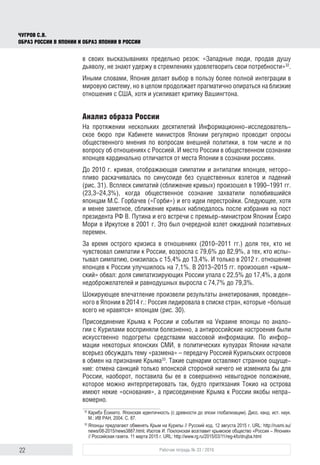 22 Рабочая тетрадь № 33 / 2016
Чугров С.В.
Образ России в Японии и образ Японии в России
в своих высказываниях предельно резок: «Западные люди, продав душу
дьяволу, не знают удержу в стремлениях удовлетворить свои потребности»32
.
Иными словами, Япония делает выбор в пользу более полной интеграции в
мировую систему, но в целом продолжает прагматично опираться на близкие
отношения с США, хотя и усиливает критику Вашингтона.
Анализ образа России
На протяжении нескольких десятилетий Информационно-исследователь-
ское бюро при Кабинете министров Японии регулярно проводит опросы
общественного мнения по вопросам внешней политики, в том числе и по
вопросу об отношениях с Россией. И место России в общественном сознании
японцев кардинально отличается от места Японии в сознании россиян.
До 2010 г. кривая, отображающая симпатии и антипатии японцев, неторо-
пливо раскачивалась по синусоиде без существенных взлетов и падений
(рис. 31). Всплеск симпатий (сближение кривых) произошел в 1990–1991 гг.
(23,3–24,3%), когда общественное сознание захватили полюбившийся
японцам М.С. Горбачев («Горби») и его идеи перестройки. Следующее, хотя
и менее заметное, сближение кривых наблюдалось после избрания на пост
президента РФ В. Путина и его встречи с премьер-министром Японии Ёсиро
Мори в Иркутске в 2001 г. Это был очередной взлет ожиданий позитивных
перемен.
За время острого кризиса в отношениях (2010–2011 гг.) доля тех, кто не
чувствовал симпатии к России, возросла с 79,6% до 82,9%, а тех, кто испы-
тывал симпатию, снизилась с 15,4% до 13,4%. И только в 2012 г. отношение
японцев к России улучшилось на 7,1%. В 2013–2015 гг. произошел «крым-
ский» обвал: доля симпатизирующих России упала с 22,5% до 17,4%, а доля
недоброжелателей и равнодушных выросла с 74,7% до 79,3%.
Шокирующее впечатление произвели результаты анкетирования, проведен-
ного в Японии в 2014 г.: Россия лидировала в списке стран, которые «больше
всего не нравятся» японцам (рис. 30).
Присоединение Крыма к России и события на Украине японцы по анало-
гии с Курилами восприняли болезненно, а антироссийские настроения были
искусственно подогреты средствами массовой информации. По инфор-
мации некоторых японских СМИ, в политических кулуарах Японии начали
всерьез обсуждать тему «размена» – передачу Россией Курильских островов
в обмен на признание Крыма33
. Такие сценарии оставляют странное ощуще-
ние: отмена санкций только японской стороной ничего не изменила бы для
России, наоборот, поставила бы ее в совершенно невыгодное положение,
которое можно интерпретировать так, будто притязания Токио на острова
имеют некие «основания», а присоединение Крыма к России якобы непра-
вомерно.
32
	Карибэ Ёсихито. Японская идентичность (с древности до эпохи глобализации). Дисс. канд. ист. наук.
М.: ИВ РАН, 2004. С. 87.
33
	Японцы предлагают обменять Крым на Курилы // Русский код. 12 августа 2015 г. URL: http://rusmi.su/
news/08-2015/news3887.html; Изотов И. Поклонская возглавит крымское общество «Россия – Япония»
// Российская газета. 11 марта 2015 г. URL: http://www.rg.ru/2015/03/11/reg-kfo/drujba.html
 