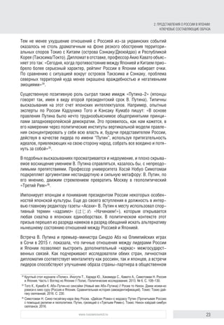 23www.russiancouncil.ru
Тем не менее ухудшение отношений с Россией из-за украинских событий
оказалось не столь драматичным на фоне резкого обострения территори-
альных споров Токио с Китаем (острова Сэнкаку/Дяоюйдао) и Республикой
Корея (Такэсима/Токто). Дипломат в отставке, профессор Акио Кавато объяс-
няет это так: «Сегодня, когда противостояние между Японией и Китаем прио-
брело более серьезный характер, рейтинг России в Японии набирает очки.
По сравнению с ситуацией вокруг островов Такэсима и Сэнкаку, проблема
северных территорий куда менее окрашена враждебностью и негативными
эмоциями»34
.
Существенную позитивную роль сыграл также имидж «Путина-2» (японцы
говорят так, имея в виду второй президентский срок В. Путина). Типичны
высказывания на этот счет японских интеллектуалов. Например, опытные
эксперты по России Кадзухико Того и Кэнсаку Кумабэ пишут: «В основе
правления Путина было нечто труднообъяснимое общепринятыми принци-
пами западноевропейской демократии. Это проявилось, как нам кажется, в
его намерении через политические институты вертикальной модели правле-
ния сконцентрировать у себя всю власть и, будучи представителем России,
действуя в качестве лидера по имени “Путин”, используя притягательность
идеалов, привлекающих на свою сторону народ, собрать все воедино и потя-
нуть за собой»35
.
В подобных высказываниях просматривается и недоумение, и плохо скрыва-
емое восхищение умением В. Путина справляться, казалось бы, с непреодо-
лимыми препятствиями. Профессор университета Хосэй Нобуо Симотомаи
подкрепляет аргументами нестандартную и сильную метафору: В. Путин, по
его мнению, движим стремлением превратить Москву в геополитический
«Третий Рим»36
.
Импонирует японцам и понимание президентом России некоторых особен-
ностей японской культуры. Еще до своего вступления в должность в интер-
вью главному редактору газеты «Асахи» В. Путин к месту использовал спор-
тивный термин «хадзимэ» (はじめ «Начинаем!»), которым открывается
любая схватка в японских единоборствах. В политическом контексте этот
призыв перешел из разряда намеков в разряд обещаний искать альтернативу
нынешнему состоянию отношений между Россией и Японией.
Встреча В. Путина и премьер-министра Синдзо Абэ на Олимпийских играх
в Сочи в 2015 г. показала, что личные отношения между лидерами России
и Японии позволяют выстроить дополнительный «каркас» межгосударст-
венных связей. Как подчеркивают исследователи обеих стран, личностная
дипломатия соответствует менталитету как россиян, так и японцев, а встречи
лидеров способствуют улучшению образа страны-партнера в общественном
34
	Круглый стол журнала «Полис». Иногути Т., Харада Ю., Хакамада С., Кавато А., Симотомаи Н. Россия
и Япония. Часть I. Взгляд из Японии // Полис. Политические исследования. 2013. № 6. С. 108–130.
35
	Того К., Кумабэ К. Абэ–Путин-но синсэйки (Новый век Абэ–Путина) // Росиа то Нихон. Дзики исики-но
рэкиси-о хико суру (Россия и Япония. Сравнительная история самоидентификаций). Токио: Токио дай-
гаку сюппанкай, 2016. С. 230.
36
	Симотомаи Н. Сикю-тисэйгаку-кара ёму Росиа. «Дайсан Рома»-о мэдзасу Путин (Прочитывая Россию
с помощью религии и геополитики. Путин, грезящий о «Третьем Риме»). Токио: Нихон кэйдзай симбун
сюппанся, 2016.
2. Представления о России в Японии:
ключевые составляющие образа
 