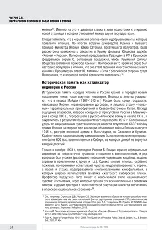 24 Рабочая тетрадь № 33 / 2016
Чугров С.В.
Образ России в Японии и образ Японии в России
мнении37
. Именно на это и делается ставка в ходе подготовки к открытию
новой страницы в истории отношений между двумя государствами.
Следует отметить, что в «крымской эпопее» были и добрые моменты, которые
привлекли японцев. По итогам встречи руководства Крыма и бывшего
премьер-министра Японии Юкио Хатоямы, посетившего полу­остров, была
рассмотрена возможность открытия в Крыму филиала Общества дружбы
«Япония – Россия». Полномочный представитель Президента РФ в Крымском
федеральном округе О. Белавенцев предложил, чтобы Крымский филиал
Общества возглавила прокурор Крыма Н. Поклонская (в то время ее образ был
настолько популярен в Японии, что она стала героиней многочисленных манга
и аниме). Процитируем ответ Ю. Хатоямы: «Если с российской стороны будет
Поклонская, то с японской любой согласится возглавить»38
.
Историческая память как катализатор
недоверия к России
Историческая память народов Японии и России хранит и передает новым
поколениям некое, чаще смутное, недоверие. Японцы с детства усваива-
ют, что в период Мэйдзи (1867–1912 гг.) Россия была среди государств,
навязавших Японии неравноправные договоры, и лишила страну «полез-
ных» территориальных приобретений в Северо-Восточном Китае. Отсюда
ощущение опасности, которое исходило от присутствия России в Маньчжу-
рии в конце XIX в., переросшего в русско-японскую войну в начале ХХ в., и
закрепилось в результате большевистского переворота 1917 г. Болезненные
удары по национальным чувствам японцев нанесли вступление СССР в войну
против Японии на стороне сил коалиции, объявление войны Японии в августе
1945 г., разгром японской армии в Маньчжурии, на Сахалине и Курилах.
Крайне тяжело национальному самосознанию было перенести интернирова-
ние более 600 тыс. военнопленных в Сибири, из которых домой не вернулся
каждый десятый.
Только в октябре 1993 г. президент России Б. Ельцин принес официальные
извинения за недостаточно гуманное отношение к военнопленным, и ряд
вопросов был улажен (разрешено посещение уцелевших кладбищ, выданы
справки о привлечении к труду и т.д.). Однако многие японцы, особенно
пожилые, по-прежнему испытывают чувства неудовлетворенности, горечи,
а порой и страха, подогреваемого многочисленными кинофильмами, в
которых широко используется тематика «жестокого сибирского плена».
Профессор Кадзухико Того пишет о необычайной силе национального
чувства: «Испытания, через которые прошли эти военнопленные в советских
лагерях, и другие трагедии в ходе советской оккупации навсегда впечатались
в японское национальное сознание»39
.
37
	См., например: Стрельцов Д.В., Чугров С.В. Эволюция взаимных образов в истории российско-япон-
ского взаимодействия как самостоятельный фактор двусторонних отношений // Российско-японские
отношения в формате параллельной истории / Под ред. А.В. Торкунова и М. Иокибэ. М.: МГИМО-Уни-
верситет, 2015; Хара К. Сан-Фурансисуко хэйва дзёяку-номотэн (Белые пятна Сан-Францисского мир-
ного договора). Хиросима: Хэйсуйся, 2013.
38
	Изотов И. Поклонская возглавит крымское общество «Россия – Япония» // Российская газета. 11 марта
2015 г. URL: http://www.rg.ru/2015/03/11/reg-kfo/drujba.html
39
	Togo K. Japan’s Foreign Policy, 1945–2009. The Quest for a Proactive Policy. 3rd ed. Leiden, N.L. & Boston:
Brill, 2010. Р. 484.
 