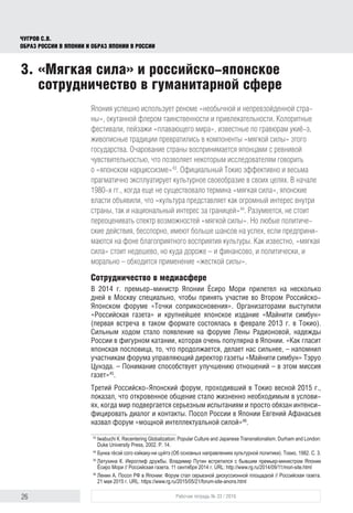 26 Рабочая тетрадь № 33 / 2016
Чугров С.В.
Образ России в Японии и образ Японии в России
Япония успешно использует реноме «необычной и непревзойденной стра-
ны», окутанной флером таинственности и привлекательности. Колоритные
фестивали, пейзажи «плавающего мира», известные по гравюрам укиё-э,
живописные традиции превратились в компоненты «мягкой силы» этого
государства. Очарование страны воспринимается японцами с ревнивой
чувствительностью, что позволяет некоторым исследователям говорить
о «японском нарциссизме»43
. Официальный Токио эффективно и весьма
прагматично эксплуатирует культурное своеобразие в своих целях. В начале
1980-х гг., когда еще не существовало термина «мягкая сила», японские
власти объявили, что «культура представляет как огромный интерес внутри
страны, так и национальный интерес за границей»44
. Разумеется, не стоит
переоценивать спектр возможностей «мягкой силы». Но любые политиче-
ские действия, бесспорно, имеют больше шансов на успех, если предприни-
маются на фоне благоприятного восприятия культуры. Как известно, «мягкая
сила» стоит недешево, но куда дороже – и финансово, и политически, и
морально – обходится применение «жесткой силы».
Сотрудничество в медиасфере
В 2014 г. премьер-министр Японии Ёсиро Мори прилетел на несколько
дней в Москву специально, чтобы принять участие во Втором Российско-
Японском форуме «Точки соприкосновения». Организаторами выступили
«Российская газета» и крупнейшее японское издание «Майнити симбун»
(первая встреча в таком формате состоялась в феврале 2013 г. в Токио).
Сильным ходом стало появление на форуме Лены Радионовой, надежды
России в фигурном катании, которая очень популярна в Японии. «Как гласит
японская пословица, то, что продолжается, делает нас сильнее, – напомнил
участникам форума управляющий директор газеты «Майнити симбун» Тэруо
Цунэда. – Понимание способствует улучшению отношений – в этом миссия
газет»45
.
Третий Российско-Японский форум, проходивший в Токио весной 2015 г.,
показал, что откровенное общение стало жизненно необходимым в услови-
ях, когда мир подвергается серьезным испытаниям и просто обязан интенси-
фицировать диалог и контакты. Посол России в Японии Евгений Афанасьев
назвал форум «мощной интеллектуальной силой»46
.
43
	Iwabuchi К. Recentering Globalization: Popular Culture and Japanese Transnationalism. Durham and London:
Duke University Press, 2002. Р. 14.
44
	Бунка гёсэй сого кэйкаку-ни цуйтэ (Об основных направлениях культурной политики). Токио, 1982. С. 3.
45
	Латухина К. Иероглиф дружбы. Владимир Путин встретился с бывшим премьер-министром Японии
Ёсиро Мори // Российская газета. 11 сентября 2014 г. URL: http://www.rg.ru/2014/09/11/mori-site.html
46
	Ленин А. Посол РФ в Японии: Форум стал серьезной дискуссионной площадкой // Российская газета.
21 мая 2015 г. URL: https://www.rg.ru/2015/05/21/forum-site-anons.html
3.	«Мягкая сила» и российско-японское
сотрудничество в гуманитарной сфере
 