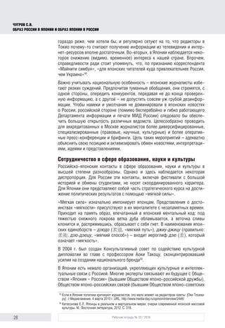 28 Рабочая тетрадь № 33 / 2016
Чугров С.В.
Образ России в Японии и образ Японии в России
гораздо реже, чем хотели бы, и регулярно сетуют на то, что редакторы в
Токио почему-то считают получение информации из телевидения и интер-
нет-ресурсов вполне достаточным. Во-вторых, в Японии наблюдается неко-
торое снижение (видимо, временное) интереса к нашей стране. Впрочем,
справедливости ради стоит упомянуть, что, по признанию корреспондента
«Майнити симбун», «для японских читателей куда привлекательнее Россия,
чем Украина»49
.
Важно учитывать национальную особенность – японские журналисты избе-
гают резких суждений. Предпочитая туманные обобщения, они стремятся, с
одной стороны, опередить конкурентов, передавая не до конца проверен-
ную информацию, а с другой – не допустить совсем уж грубой дезинфор-
мации. Чтобы намеки и умолчания не доминировали в японских новостях
о России, российской стороне (помимо бесперебойно и гибко работающего
Департамента информации и печати МИД России) следовало бы обеспе-
чить большую открытость различных ведомств. Целесообразно проводить
для аккредитованных в Москве журналистов более диверсифицированные,
специализированные (правовые, научные, культурные) и более оператив-
ные пресс-конференции и брифинги. Цель таких мероприятий – адекватно
объяснить свою позицию и активизировать обмен новостями, интерпретаци-
ями, идеями и представлениями.
Сотрудничество в сфере образования, науки и культуры
Российско-японские контакты в сфере образования, науки и культуры в
высшей степени разнообразны. Однако и здесь наблюдается некоторая
диспропорция. Для России эти контакты, включая фестивали с большой
историей и обмены студентами, не носят скоординированного характера.
Для Японии они представляют собой часть стратегического курса на дости-
жение политических результатов с помощью «мягкой силы».
«Мягкая сила» изначально импонирует японцам. Представления о досто-
инствах «мягкости» присутствуют в их менталитете с незапамятных времен.
Приходит на память образ, впечатанный в японский ментальный код: под
тяжестью снежного покрова ветка дуба обламывается, а веточка сливы
клонится и, распрямившись, сбрасывает с себя гнет. В наименования япон-
ских единоборств – дзюдо (柔道, «мягкий путь»), джиу-джицу (правильно:
柔術, дзю-дзюцу, «мягкий способ») – входит иероглиф дзю (柔), который
означает «мягкость».
В 2004 г. был создан Консультативный совет по содействию культурной
дипломатии во главе с профессором Аоки Такоцу, сконцентрировавший
усилия на создании национального бренда50
.
В Японии есть немало организаций, укрепляющих культурные и интеллек-
туальные связи с Россией. Многие эксперты связывают их будущее с Обще-
ством «Япония – Россия» (бывшим Обществом японо-российской дружбы),
Обществом японо-российских связей (бывшим Обществом японо-советских
49
	Если в Японии политики критикуют журналистов, это мало влияет на редакторов газеты: [Оки Тосиха-
ру]  // Медиа-мнения. 4 марта 2010 г. URL: http://www.media-day.ru/opinion/interview/2446/
50
	Катасонова Е.Л. Японцы в реальном и виртуальном мирах: очерки современной японской массовой
культуры. М.: Восточная литература, 2012. С. 318.
 