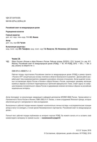 УДК 327.8(470:520)
ББК 66.4(2Рос),9(5Япо),04
Российский совет по международным делам
Редакционная коллегия
Главный редактор:
докт. ист. наук, член-корр. РАН И.С. Иванов
Автор:
докт. соц. наук С.В. Чугров
Выпускающие редакторы:
канд. полит. наук И.Н. Тимофеев; канд. полит. наук Т.А. Махмутов; Л.В. Филиппова; Д.О. Холопова
Чугров, С.В.
Образ России в Японии и образ Японии в России: Рабочая тетрадь 33/2016 / [С.В. Чугров]; [гл. ред. И.С.
Иванов]; Российский совет по международным делам (РСМД). — М.: НП РСМД, 2016. — 64 с. — Авт. и
ред. указаны на обороте тит. л.
ISBN 978-5-9909275-1-3
Рабочая тетрадь подготовлена Российским советом по международным делам (РСМД) в рамках проекта
«Россия и АТР: концептуальные основы политики в области безопасности и развития». Данная работа раз-
рабатывает тему взаимовосприятия и имиджей в российско-японских отношениях. Автор выделяет основ-
ные составляющие образа России в Японии и образа Японии в России, анализирует динамику эволюции
взаимных образов в контексте территориальных претензий официального Токио, ставит задачу по совер-
шенствованию положительного образа России и сдерживанию влияния негативных образов на российские
национальные интересы.
Автор благодарит за консультации заведующего кафедрой дипломатии МГИМО МИД России, Чрезвычайного и
Полномочного Посла России в Японии (1996–2003) А.Н. Панова, а также сотрудников Японского фонда, которые
обеспечили доступ к материалам по теме исследования.
Высказанные в рабочей тетради мнения отражают исключительно личные взгляды и исследовательские позиции
автора и могут не совпадать с точкой зрения Некоммерческого партнерства «Российский совет по международным
делам».
Полный текст рабочей тетради опубликован на интернет-портале РСМД. Вы можете скачать его и оставить свой
комментарий к материалу по прямой ссылке — russiancouncil.ru/paper33
© С.В. Чугров, 2016
© Составление, оформление, дизайн обложки. НП РСМД, 2016
Ч83
 