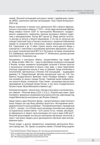 29www.russiancouncil.ru
связей), Японской ассоциацией культурных связей с зарубежными страна-
ми (ЯАКС), религиозно-светской организацией «Сока Гаккай Интернэшнл»
(SGI) и др.
Весьма показателен и полезен опыт деятельности SGI в области образова-
тельных и культурных обменов. С 1974 г., когда лидер организации Дайсаку
Икеда впервые посетил СССР по приглашению Московского государст-
венного университета, закрепилась практика регулярных обменов студен-
тами и преподавателями. Ректор МГУ вручил Д. Икеде диплом почетно-
го доктора за заслуги в области образования. С тех пор он несколько раз
посещал Советский Союз и Россию и встречался с лауреатом Нобелевской
премии по литературе М.А. Шолоховым, первой женщиной-космонавтом
В.В. Терешковой и др. В обеих странах вышли книги-диалоги Икеды в
соавторстве с советскими и российскими деятелями образования, культу-
ры и науки: бывшим ректором МГУ А.А. Логуновым, летчиком-космонавтом
А.А. Серебровым, киргизским писателем Ч.Т. Айтматовым, русским детским
писателем А.А. Лихановым и др.
Расширились и культурные обмены, осуществляемые под эгидой SGI.
Д.  Икеда основал «Мин-Он» – одну из крупнейших концертных ассоциаций
в Японии, которая занимается организацией гастролей в Японии артистов
и музыкальных коллективов из разных стран мира, а также представляет
японскую традиционную музыку и танец за рубежом. Среди коллективов и
исполнителей, приглашенных в Японию этой ассоциацией, – выдающийся
дирижер Г.Н. Рождественский, Детский музыкальный театр им. Н.И. Сац,
Оркестр Государственного Эрмитажа «Санкт-Петербург Камерата», народ-
ные ансамбли из разных городов России. Токийский музей изобразитель-
ных искусств Фудзи, основанный «Сока Гаккай», организовал ряд выставок
произведений из коллекций музеев России, в том числе Государственного
Русского музея, Музея Московского Кремля и др.51
Ключевой инструмент «мягкой силы» Японии в культурных и интеллектуаль-
ных обменах – Японский фонд (国際交流基金, Кокусай корю кикин, Japan
Foundation), формально независимое культурное агентство, работающее под
эгидой Министерства иностранных дел Японии (Гаймусё).
Среди главных задач Японского фонда – распространение в мире японского
языка. Каждые три года Фонд публикует результаты «Исследования препо-
давания японского языка за рубежом». Последний мониторинг, проведенный
в 2013 г., показал, что в России число изучающих японский язык находится
на поразительно низкой отметке – 0,3% (около 10 тыс. человек, обучавших-
ся официально) от общего числа изучающих этот язык в мире (3,98 млн)52
.
Японский фонд внедряет все больше новаторских обучающих технологий, в
связи с чем можно ожидать роста дистанционного обучения через интегри-
рованные курсы.
Россия входит в десятку приоритетных направлений деятельности Япон-
ского фонда (рис. 35). Однако на развитие связей с Россией Фонд выделял
51
	Сока Гаккай Интернэшнл. Общие сведения. URL: http://www.sgi.org/ru/friendship/overview.html
52
	2012 нэн кайгай нихонго кёику кикан тёса (Исследование преподавания японского языка за рубежом за
2012 г.) // Нихонго кэнкю (Изучение японского языка). 08.07.2013.
URL: http://www.jpf.go.jp/j/japanese/survey/result/survey12.html
3. «Мягкая сила» и российско-японское сотрудничество
в гуманитарной сфере
 