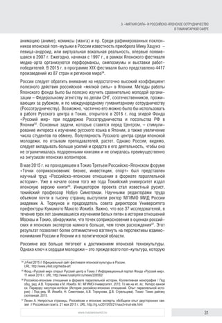 31www.russiancouncil.ru
анимацию (аниме), комиксы (манга) и пр. Среди рафинированных поклон-
ников японской поп-музыки в России известность приобрела Мику Хацунэ  –
певица-андроид, или виртуальная вокальная реальность, впервые появив-
шаяся в 2007 г. Ежегодно, начиная с 1997 г., в рамках Японского фестиваля
медиа-арта организуются перформансы, симпозиумы и выставки работ-
победителей. В 2015 г. в программе XIX фестиваля было представлено 4417
произведений из 87 стран и регионов мира54
.
России следует обратить внимание на недостаточно высокий коэффициент
полезного действия российской «мягкой силы» в Японии. Методы работы
Японского фонда было бы полезно изучить сравнительно молодой органи-
зации – Федеральному агентству по делам СНГ, соотечественников, прожи-
вающих за рубежом, и по международному гуманитарному сотрудничеству
(Россотрудничеству). Возможно, частично его можно было бы использовать
в работе Русского центра в Токио, открытого в 2016 г. под эгидой Фонда
«Русский мир» при поддержке Россотрудничества и посольства РФ в
Японии55
. Основные задачи, которые ставятся перед Центром, – стимули-
рование интереса к изучению русского языка в Японии, а также увеличение
числа студентов по обмену. Популярность Русского центра среди японской
молодежи, по отзывам преподавателей, растет. Однако России, видимо,
следует вкладывать больше усилий и средств в его деятельность, чтобы она
не ограничивалась подаренными книгами и не опиралась преимущественно
на энтузиазм японских волонтеров.
В мае 2015 г. на проходившем в Токио Третьем Российско-Японском форуме
«Точки соприкосновения: бизнес, инвестиции, спорт» был представлен
научный труд «Российско-японские отношения в формате параллельной
истории». Уже в начале осени того же года Токийский университет издал
японскую версию книги56
. Инициатором проекта стал известный русист,
токийский профессор Нобуо Симотомаи. Научными редакторами труда
объемом почти в тысячу страниц выступили ректор МГИМО МИД России
академик А. Торкунов и председатель совета директоров Университета
префектуры Кумамото Макото Иокибэ. Важно, что все 37 исследователей, в
течение трех лет занимавшихся изучением белых пятен в истории отношений
Москвы и Токио, обнаружили, что точек соприкосновения в оценках россий-
ских и японских экспертов намного больше, чем точек расхождения57
. Этот
результат позволяет более оптимистично взглянуть на перспективы взаимо-
понимания России и Японии и в политической области.
Россияне все больше тяготеют к достижениям японской технокультуры.
Однако ключ к сердцам молодежи – это прежде всего поп-культура, которую
54
	J-Fest 2015 // Официальный сайт фестиваля японской культуры в России.
URL: http://www.j-fest.org/media-art
55
	Фонд «Русский мир» открыл Русский центр в Токио // Информационный портал Фонда «Русский мир».
11 июня 2016 г. URL: http://www.russkiymir.ru/news/208582/
56
	Российско-японские отношения в формате параллельной истории. Коллективная монография / Под
общ. ред. А.В. Торкунова и М. Иокибэ. М.: МГИМО-Университет, 2015; То же на яп. яз.: Нитиро канкэй
си. Парарэру хисутори-нотёсэн (История российско-японских отношений. Опыт параллельной исто-
рии)  / Под ред. М. Иокибэ, Н. Симотомаи, А.В. Торкунова, Д.В. Стрельцова). Токио: Токио дайгаку
сюппанкай, 2015.
57
	Ленин А. Непростые страницы. Российские и японские эксперты обобщили опыт двусторонних свя-
зей  // Российская газета. 21 мая 2015 г. URL: http://rg.ru/2015/05/21/nauch-trud-site.html
3. «Мягкая сила» и российско-японское сотрудничество
в гуманитарной сфере
 