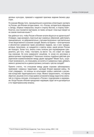 35www.russiancouncil.ru
деловых культурах, правовой и кадровой практиках ведения бизнеса двух
стран.
По мнению Масару Сато, проницательного аналитика и блестящего эксперта
по России, для Японии сегодня важно, что «Россия, которая была обращена
к Западу, впервые повернулась лицом в сторону Востока, в сторону Азии».
Конечно, она становится партнером, но таким, который «пока еще говорит на
не совсем понятном языке»59
.
Как добиться того, чтобы Россия и Япония начали общаться на одном языке?
Очевидно, надо разорвать порочный круг взаимных обвинений, действовать
принципиально, но доброжелательно, учитывая болезненно чувствительные
точки общественного сознания соседей. Визиты на Курилы – категорическое
и абсолютное суверенное право российских лидеров, как и всех граждан,
которые, безусловно, не нуждаются в советах извне, какой регион России
им посещать. Более того, визиты очень полезны для подтверждения суве-
ренитета, для того, чтобы «поставить на место» тех, кто ставит это право
под сомнение. Но если суверенитет незыблем, то зачем его регулярно и
демонстративно подтверждать? Насколько полезны подобные действия для
укрепления взаимопонимания между двумя народами? Может быть, суще-
ствует возможность, не отказываясь ни на йоту от суверенных прав, добавить
немного деликатности и демонстративно учитывать чувства соседей?
Принято считать, что отношения между двумя странами заблокированы
проблемой «северных территорий», наследия Второй мировой войны. Не
стоит утверждать, что японцы не испытывают особых симпатий к россия-
нам вследствие территориального спора. Можно предположить, что вернее
обратное: решение этого спора крайне осложняется ввиду недостатка симпа-
тий со стороны японцев, относящихся к России с подозрением и недовери-
ем. Когда Россия и Япония преодолеют недоверие, будет легче договориться
и по территориальному вопросу.
59
	Сато М. Кокка-но хакай (Распад государства). Токио: Нингэн сюппацу, 2006. С. 342.
Выводы и рекомендации
 