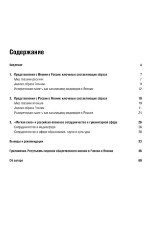 Введение	 4
1.	 Представления о Японии в России: ключевые составляющие образа	 7
Мир глазами россиян	 7
Анализ образа Японии	 9
Историческая память как катализатор недоверия к Японии	 12
2.	 Представления о России в Японии: ключевые составляющие образа	 19
Мир глазами японцев	 19
Анализ образа России	 11
Историческая память как катализатор недоверия к России	 24
3.	 «Мягкая сила» и российско-японское сотрудничество в гуманитарной сфере	 26
Сотрудничество в медиасфере	 26
Сотрудничество в сфере образования, науки и культуры	 28
Выводы и рекомендации	 33
Приложения. Результаты опросов общественного мнения в России и Японии	 36
Об авторе	 60
Содержание
 