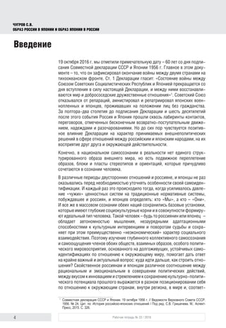 4 Рабочая тетрадь № 33 / 2016
Чугров С.В.
Образ России в Японии и образ Японии в России
Введение
19 октября 2016 г. мы отметили примечательную дату – 60 лет со дня подпи-
сания Совместной декларации СССР и Японии 1956 г. Главное в этом доку-
менте – то, что он зафиксировал окончание войны между двумя странами на
тихоокеанском фронте. Ст. 1 Декларации гласит: «Состояние войны между
Союзом Советских Социалистических Республик и Японией прекращается со
дня вступления в силу настоящей Декларации, и между ними восстанавли-
ваются мир и добрососедские дружественные отношения»1
. Советский Союз
отказывался от репараций, амнистировал и репатриировал японских воен-
нопленных и японцев, проживавших на положении лиц без гражданства.
За полтора-два столетия до подписания Декларации и шесть десятилетий
после этого события Россия и Япония прошли сквозь лабиринты контактов,
переговоров, отмеченных бесконечным возвратно-поступательным движе-
нием, надеждами и разочарованиями. Но до сих пор чувствуется позитив-
ное влияние Декларации на характер принимаемых внешнеполитических
решений в сфере отношений между российским и японским народами, на их
восприятие друг друга и окружающей действительности.
Конечно, в национальном самосознании в реальности нет единого струк-
турированного образа внешнего мира, но есть подвижное переплетение
образов, блоки и пласты стереотипов и ориентаций, которые причудливо
сочетаются в сознании человека.
В различные периоды двусторонних отношений и россияне, и японцы не раз
оказывались перед необходимостью уточнять особенности своей самоиден-
тификации. И каждый раз это происходило тогда, когда усиливалось давле-
ние «чужих» ценностных систем на традиционные нормативные системы,
побуждавшее и россиян, и японцев определять: кто «Мы», а кто – «Они».
И все же в массовом сознании обеих наций сохранились базовые установки,
которые имеют глубокие социокультурные корни и в совокупности формиру-
ют идеальный тип человека. Такой человек – будь то россиянин или японец  –
обладает автономностью мышления, незаурядными адаптационными
способностями к культурным интервенциям и поворотам судьбы и сохра-
няет при этом преимущественно «неэкономический» характер социального
взаимодействия. Поэтому изучение глубинного коллективного самосознания
и самоощущения членов обоих обществ, взаимных образов, особого полити-
ческого мировосприятия, основанного на долгоживущих, устойчивых само-
идентификациях по отношению к окружающему миру, помогает дать ответ
на крайне важный и актуальный вопрос: куда идти дальше, как строить отно-
шения? Свойственное россиянам и японцам различное соотношение между
рациональным и эмоциональным в совершении политических действий,
между вкусом к инновациям и стремлением к сохранению культурно-полити-
ческого потенциала прошлого выражается в разном позиционировании себя
по отношению к окружающим странам, внутри региона, в мире и, соответ­
1
	 Совместная декларация СССР и Японии. 19 октября 1956 г. // Ведомости Верховного Совета СССР.
1956. № 24. Цит. по: История российско-японских отношений / Под ред. С.В. Гришачева. М.: Аспект-
Пресс, 2015. С. 326.
 