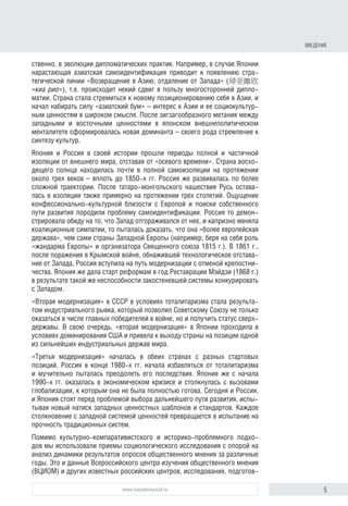 5www.russiancouncil.ru
ственно, в эволюции дипломатических практик. Например, в случае Японии
нарастающая азиатская самоидентификация приводит к появлению стра-
тегической линии «Возвращение в Азию, отдаление от Запада» (帰亜離欧
«киа рио»), т.е. происходит некий сдвиг в пользу многосторонней дипло-
матии. Страна стала стремиться к новому позиционированию себя в Азии, и
начал набирать силу «азиатский бум» – интерес к Азии и ее социокультур-
ным ценностям в широком смысле. После зигзагообразного метания между
западными и восточными ценностями в японском внешнеполитическом
менталитете сформировалась новая доминанта – своего рода стремление к
синтезу культур.
Япония и Россия в своей истории прошли периоды полной и частичной
изоляции от внешнего мира, отставая от «осевого времени». Страна восхо-
дящего солнца находилась почти в полной самоизоляции на протяжении
около трех веков – вплоть до 1850-х гг. Россия же развивалась по более
сложной траектории. После татаро-монгольского нашествия Русь остава-
лась в изоляции также примерно на протяжении трех столетий. Ощущение
конфессионально-культурной близости с Европой и поиски собственного
пути развития породили проблему самоидентификации. Россия то демон-
стрировала обиду на то, что Запад отгораживался от нее, и капризно меняла
коалиционные симпатии, то пыталась доказать, что она «более европейская
держава», чем сами страны Западной Европы (например, беря на себя роль
«жандарма Европы» и организатора Священного союза 1815 г.). В 1861 г.,
после поражения в Крымской войне, обнажившей технологическое отстава-
ние от Запада, Россия вступила на путь модернизации с отменой крепостни-
чества. Япония же дала старт реформам в год Реставрации Мэйдзи (1868 г.)
в результате такой же неспособности закостеневшей системы конкурировать
с Западом.
«Вторая модернизация» в СССР в условиях тоталитаризма стала результа-
том индустриального рывка, который позволил Советскому Союзу не только
оказаться в числе главных победителей в войне, но и получить статус сверх-
державы. В свою очередь, «вторая модернизация» в Японии проходила в
условиях доминирования США и привела к выходу страны на позиции одной
из сильнейших индустриальных держав мира.
«Третья модернизация» началась в обеих странах с разных стартовых
позиций. Россия в конце 1980-х гг. начала избавляться от тоталитаризма
и мучительно пыталась преодолеть его последствия. Япония же с начала
1990-х гг. оказалась в экономическом кризисе и столкнулась с вызовами
глобализации, к которым она не была полностью готова. Сегодня и Россия,
и Япония стоят перед проблемой выбора дальнейшего пути развития, испы-
тывая новый натиск западных ценностных шаблонов и стандартов. Каждое
столкновение с западной системой ценностей превращается в испытание на
прочность традиционных систем.
Помимо культурно-компаративистского и историко-проблемного подхо-
дов мы использовали приемы социологического исследования с опорой на
анализ динамики результатов опросов общественного мнения за различные
годы. Это и данные Всероссийского центра изучения общественного мнения
(ВЦИОМ) и других известных российских центров, исследования, подготов-
Введение
 