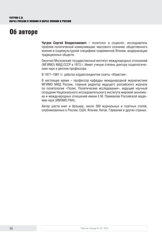60 Рабочая тетрадь № 33 / 2016
Чугров С.В.
Образ России в Японии и образ Японии в России
Чугров Сергей Владиславович – политолог и социолог, исследователь
проблем политической коммуникации, массового сознания, общественного
мнения и социокультурной специфики современной Японии, модернизации
традиционных обществ.
Окончил Московский государственный институт международных отношений
(МГИМО) МИД СССР в 1973 г. Имеет ученую степень доктора социологиче-
ских наук и диплом профессора.
В 1977–1987 гг. работал корреспондентом газеты «Известия».
В настоящее время – профессор кафедры международной журналистики
МГИМО МИД России, главный редактор ведущего российского журнала
по политологии «Полис. Политические исследования», ведущий научный
сотрудник Национального исследовательского института мировой экономи-
ки и международных отношений имени Е.М. Примакова Российской акаде-
мии наук (ИМЭМО РАН).
Автор шести книг и брошюр, около 300 журнальных и газетных статей,
опубликованных в России, США, Японии, Китае, Германии и других странах.
Об авторе
 