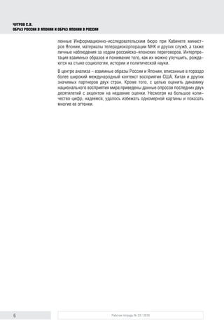 6 Рабочая тетрадь № 33 / 2016
Чугров С.В.
Образ России в Японии и образ Японии в России
ленные Информационно-исследовательским бюро при Кабинете минист-
ров Японии, материалы телерадиокорпорации NHK и других служб, а также
личные наблюдения за ходом российско-японских переговоров. Интерпре-
тация взаимных образов и понимание того, как их можно улучшить, рожда-
ются на стыке социологии, истории и политической науки.
В центре анализа – взаимные образы России и Японии, вписанные в гораздо
более широкий международный контекст восприятия США, Китая и других
значимых партнеров двух стран. Кроме того, с целью оценить динамику
национального восприятия мира приведены данные опросов последних двух
десятилетий с акцентом на недавние оценки. Несмотря на большое коли-
чество цифр, надеемся, удалось избежать одномерной картины и показать
многие ее оттенки.
 
